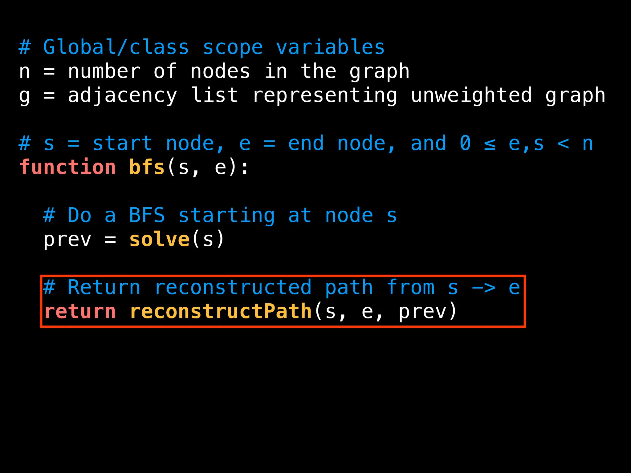 # Global/class scope variables
n = number of nodes in the graph
g = adjacency list representing unweighted graph
# s = start node, e = end node, and 0 ≤ e,s < n
function bfs(s, e):
# Do a BFS starting at node s
prev = solve(s)
# Return reconstructed path from s -> e
return reconstructPath(s, e, prev)
 