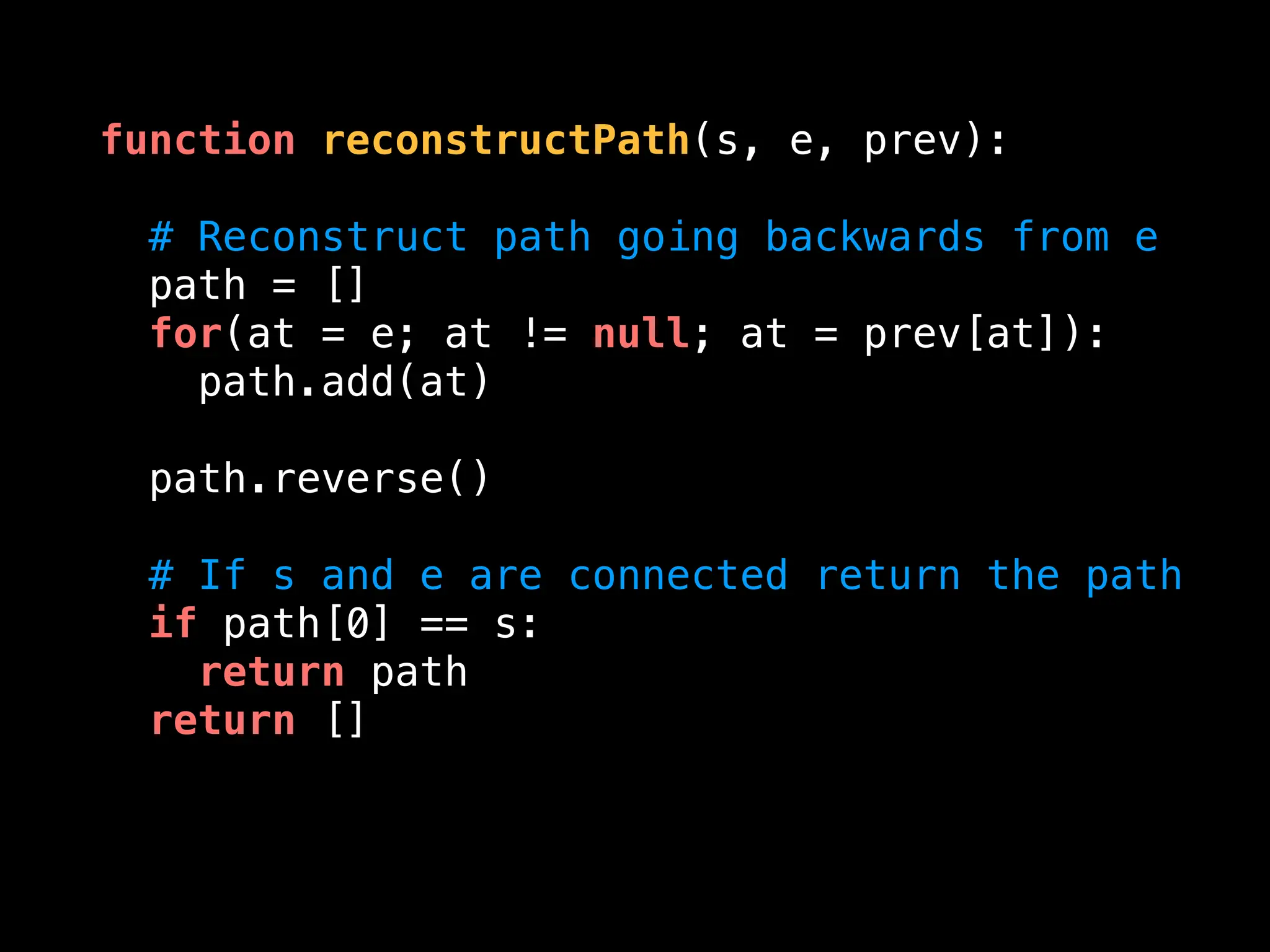 function reconstructPath(s, e, prev):
# Reconstruct path going backwards from e
path = []
for(at = e; at != null; at = prev[at]):
path.add(at)
path.reverse()
# If s and e are connected return the path
if path[0] == s:
return path
return []
 