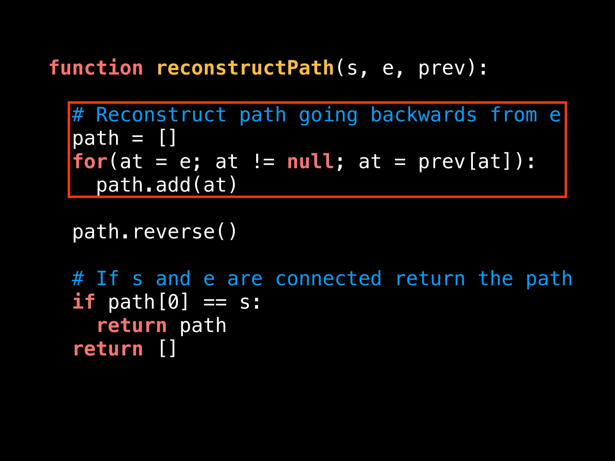 function reconstructPath(s, e, prev):
# Reconstruct path going backwards from e
path = []
for(at = e; at != null; at = prev[at]):
path.add(at)
path.reverse()
# If s and e are connected return the path
if path[0] == s:
return path
return []
 
