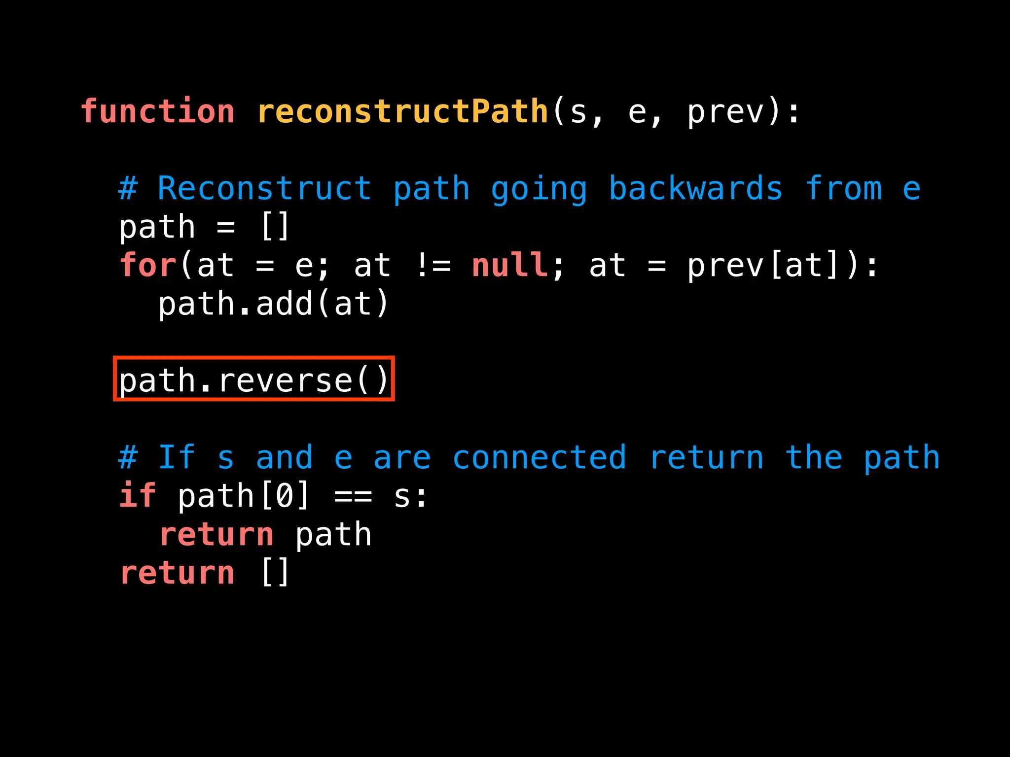 function reconstructPath(s, e, prev):
# Reconstruct path going backwards from e
path = []
for(at = e; at != null; at = prev[at]):
path.add(at)
path.reverse()
# If s and e are connected return the path
if path[0] == s:
return path
return []
 