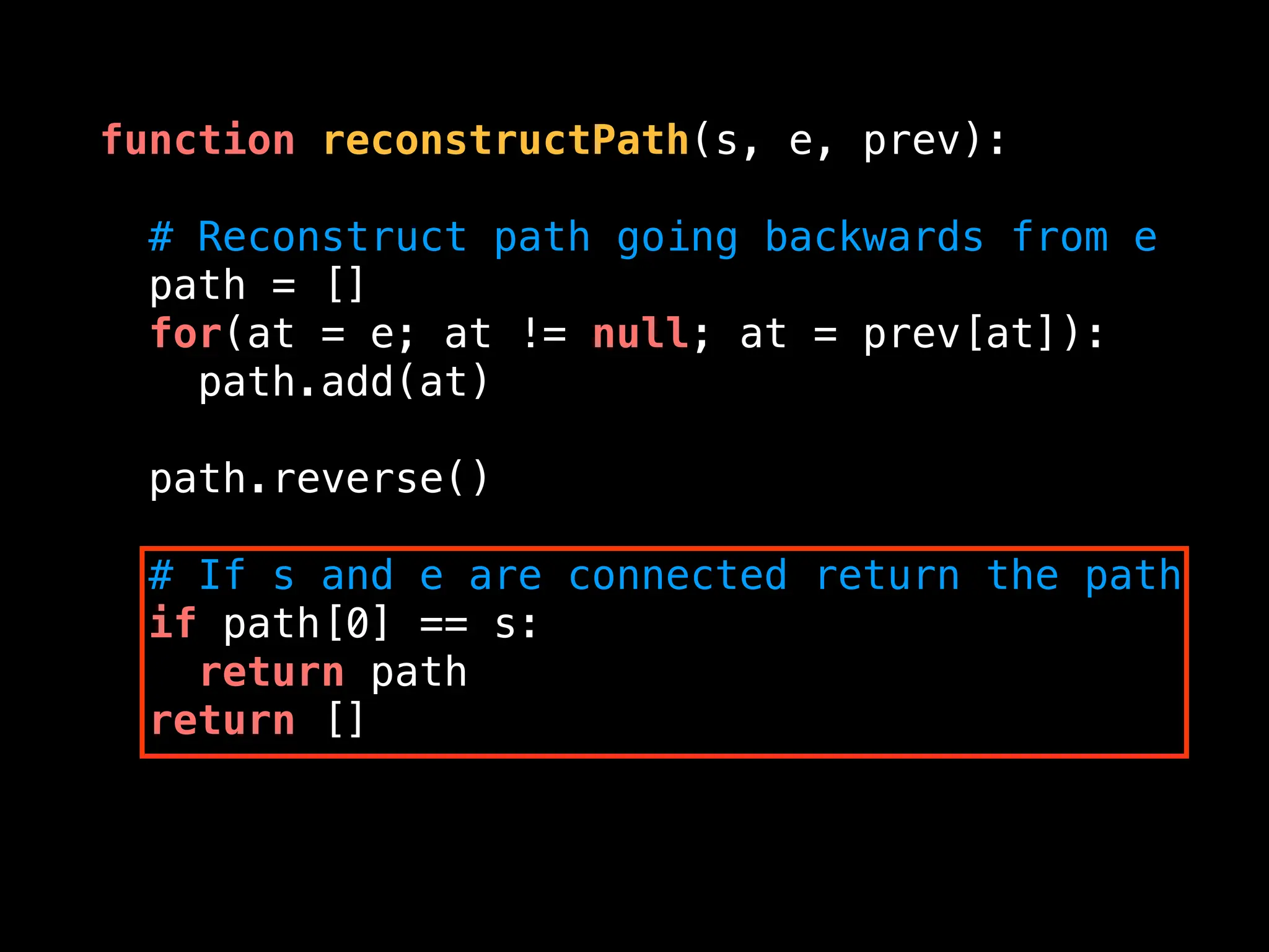function reconstructPath(s, e, prev):
# Reconstruct path going backwards from e
path = []
for(at = e; at != null; at = prev[at]):
path.add(at)
path.reverse()
# If s and e are connected return the path
if path[0] == s:
return path
return []
 