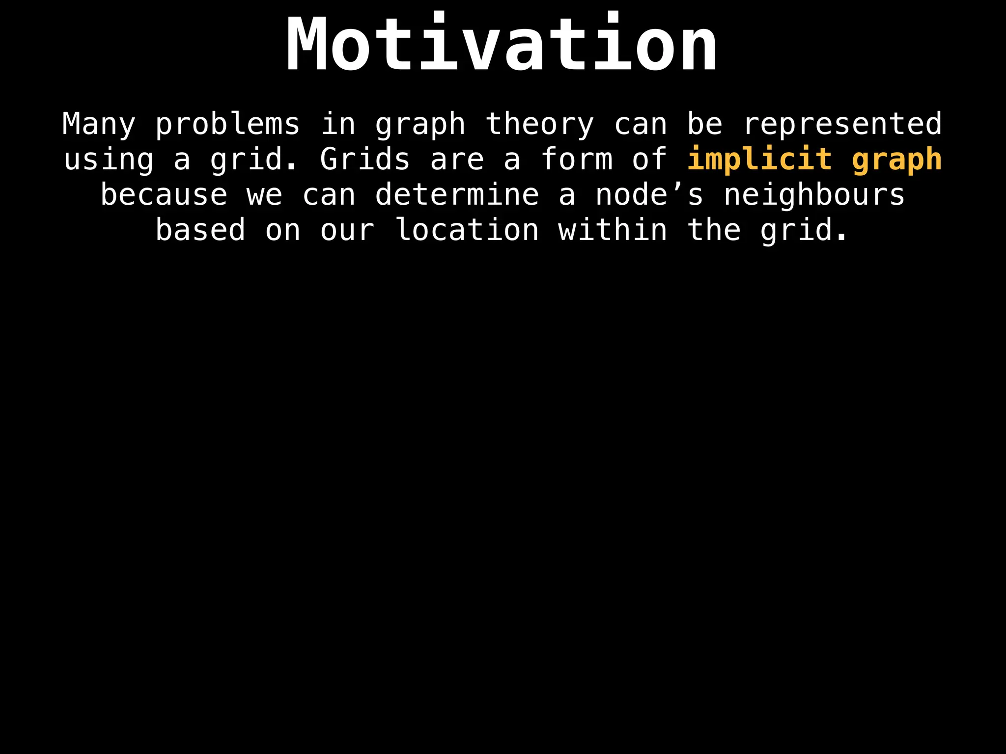 Motivation
Many problems in graph theory can be represented
using a grid. Grids are a form of implicit graph
because we can determine a node’s neighbours
based on our location within the grid.
 