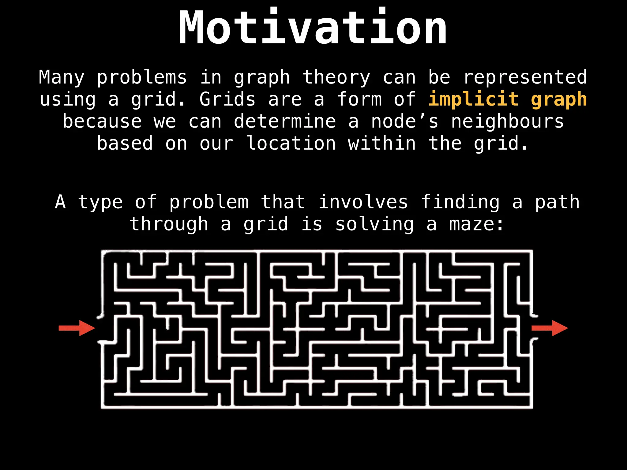 Motivation
Many problems in graph theory can be represented
using a grid. Grids are a form of implicit graph
because we can determine a node’s neighbours
based on our location within the grid.
A type of problem that involves finding a path
through a grid is solving a maze:
 