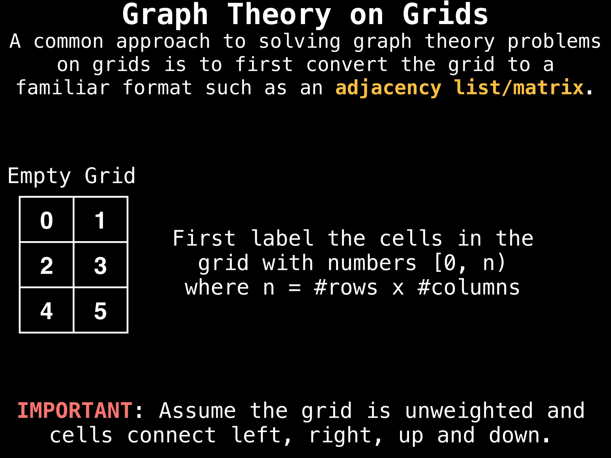 IMPORTANT: Assume the grid is unweighted and
cells connect left, right, up and down.
First label the cells in the
grid with numbers [0, n)
where n = #rows x #columns
0 1
2 3
4 5
Empty Grid
Graph Theory on Grids
A common approach to solving graph theory problems
on grids is to first convert the grid to a
familiar format such as an adjacency list/matrix.
 