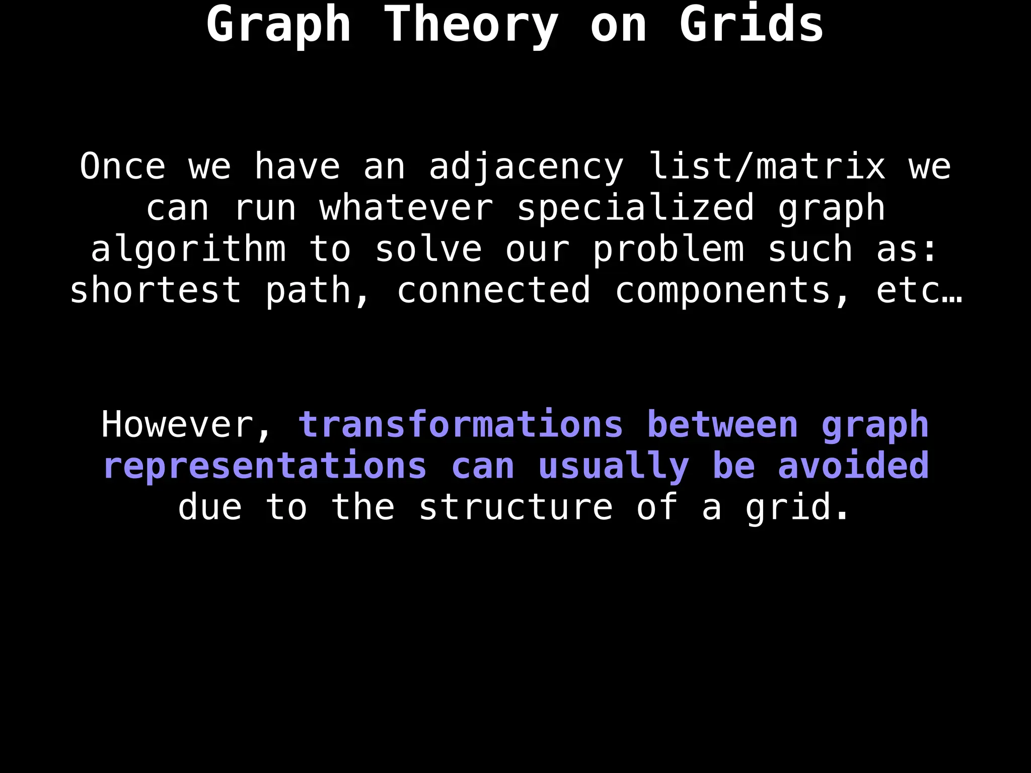 However, transformations between graph
representations can usually be avoided
due to the structure of a grid.
Once we have an adjacency list/matrix we
can run whatever specialized graph
algorithm to solve our problem such as:
shortest path, connected components, etc…
Graph Theory on Grids
 