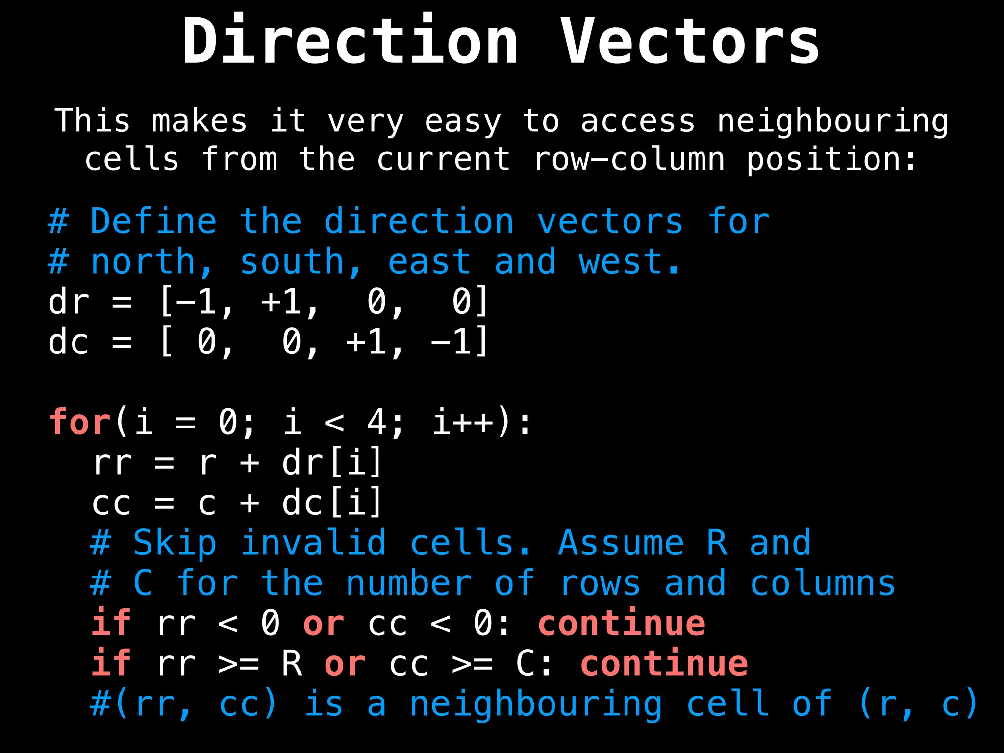 Direction Vectors
This makes it very easy to access neighbouring
cells from the current row-column position:
# Define the direction vectors for
# north, south, east and west.
dr = [-1, +1, 0, 0]
dc = [ 0, 0, +1, -1]
for(i = 0; i < 4; i++):
rr = r + dr[i]
cc = c + dc[i]
# Skip invalid cells. Assume R and
# C for the number of rows and columns
if rr < 0 or cc < 0: continue
if rr >= R or cc >= C: continue
#(rr, cc) is a neighbouring cell of (r, c)
 