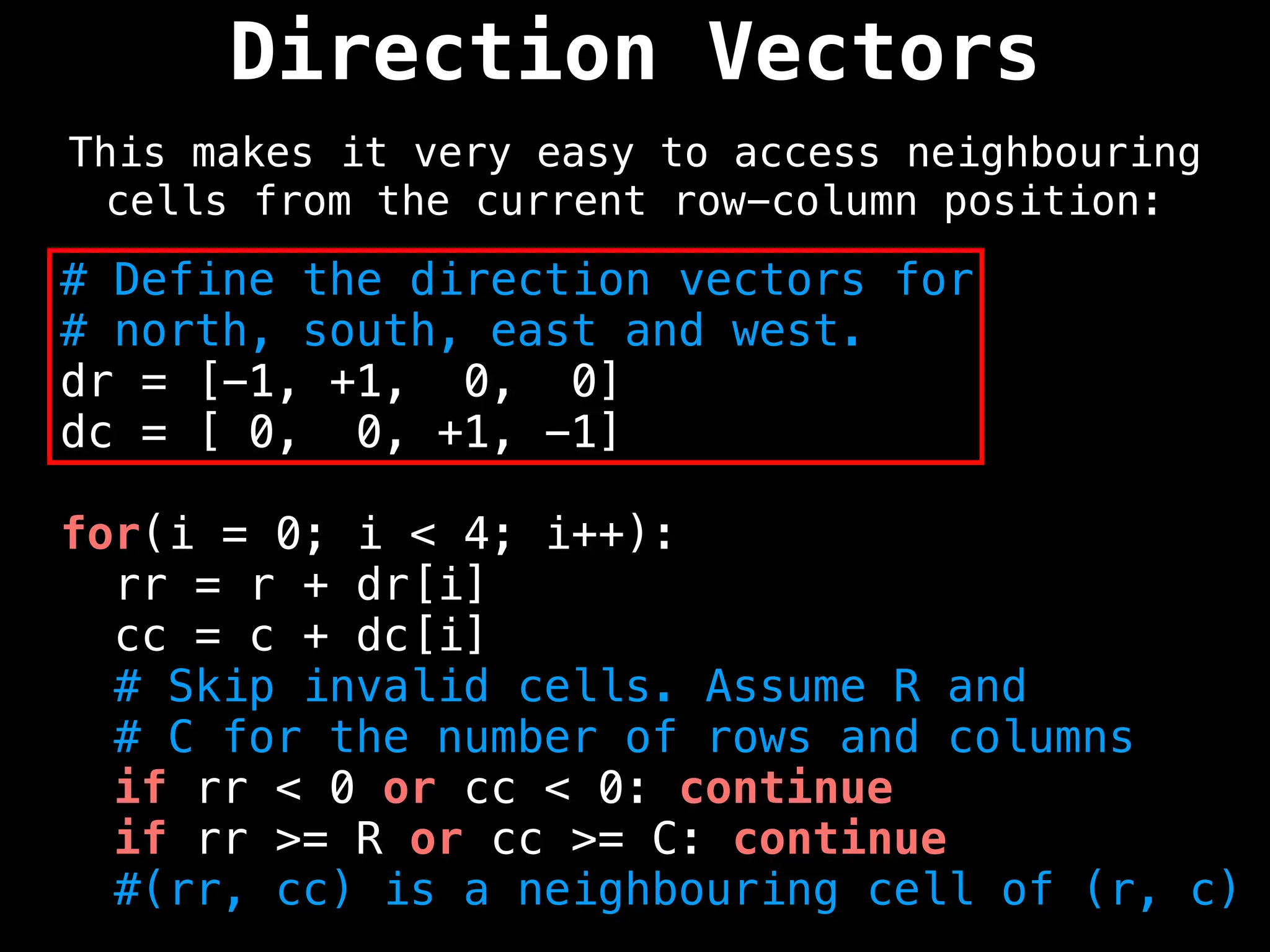 Direction Vectors
This makes it very easy to access neighbouring
cells from the current row-column position:
# Define the direction vectors for
# north, south, east and west.
dr = [-1, +1, 0, 0]
dc = [ 0, 0, +1, -1]
for(i = 0; i < 4; i++):
rr = r + dr[i]
cc = c + dc[i]
# Skip invalid cells. Assume R and
# C for the number of rows and columns
if rr < 0 or cc < 0: continue
if rr >= R or cc >= C: continue
#(rr, cc) is a neighbouring cell of (r, c)
 