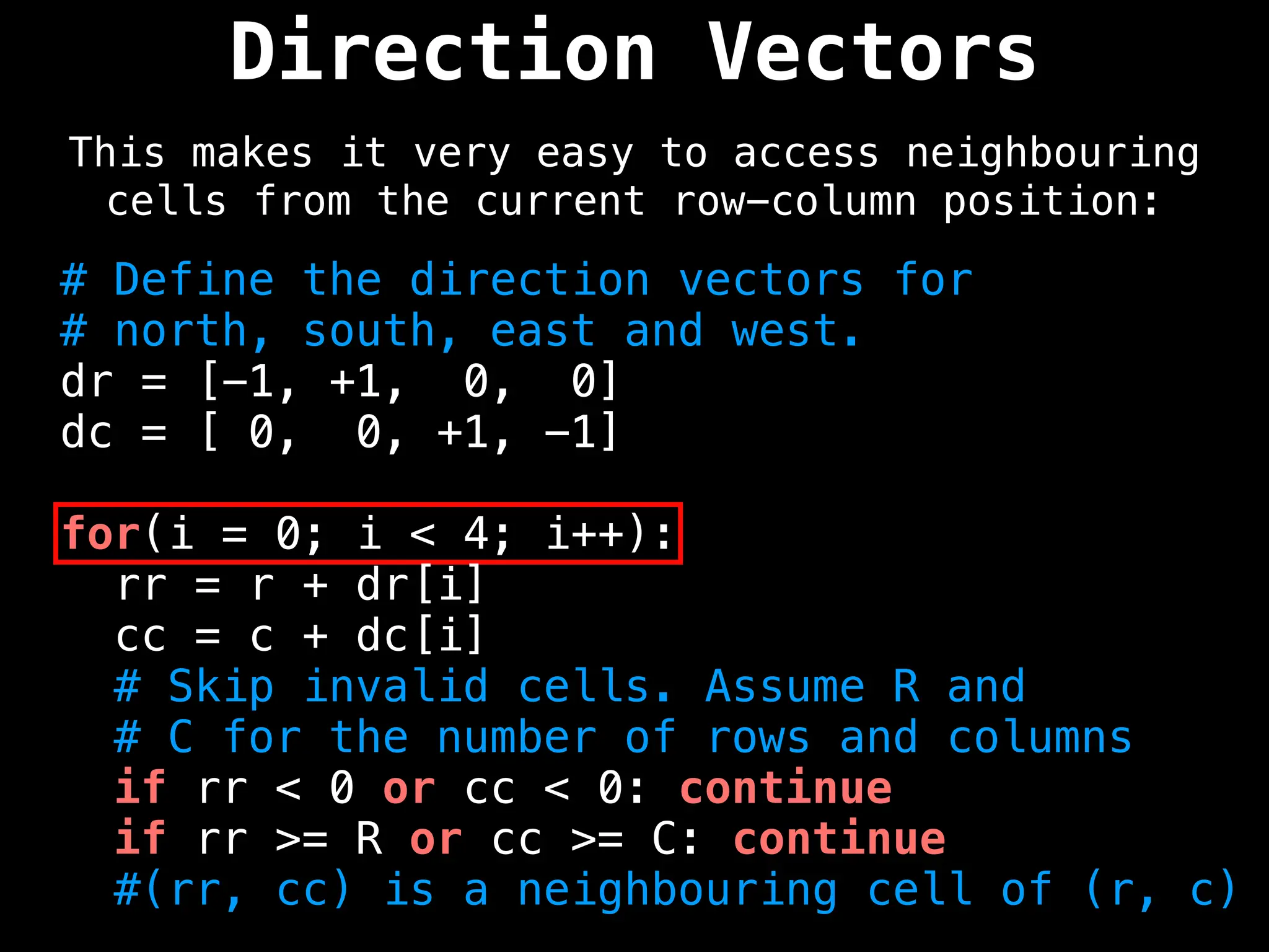 Direction Vectors
This makes it very easy to access neighbouring
cells from the current row-column position:
# Define the direction vectors for
# north, south, east and west.
dr = [-1, +1, 0, 0]
dc = [ 0, 0, +1, -1]
for(i = 0; i < 4; i++):
rr = r + dr[i]
cc = c + dc[i]
# Skip invalid cells. Assume R and
# C for the number of rows and columns
if rr < 0 or cc < 0: continue
if rr >= R or cc >= C: continue
#(rr, cc) is a neighbouring cell of (r, c)
 