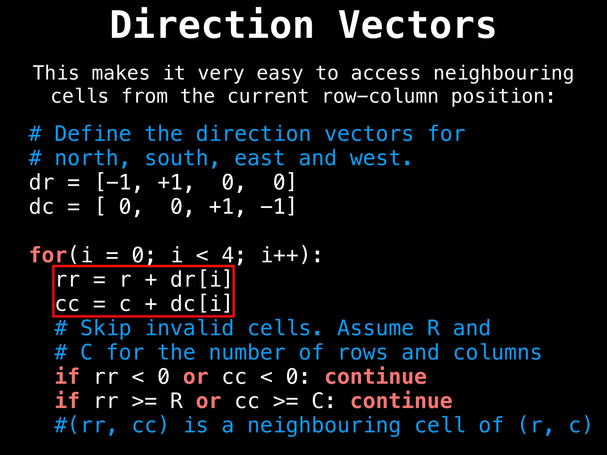 Direction Vectors
This makes it very easy to access neighbouring
cells from the current row-column position:
# Define the direction vectors for
# north, south, east and west.
dr = [-1, +1, 0, 0]
dc = [ 0, 0, +1, -1]
for(i = 0; i < 4; i++):
rr = r + dr[i]
cc = c + dc[i]
# Skip invalid cells. Assume R and
# C for the number of rows and columns
if rr < 0 or cc < 0: continue
if rr >= R or cc >= C: continue
#(rr, cc) is a neighbouring cell of (r, c)
 