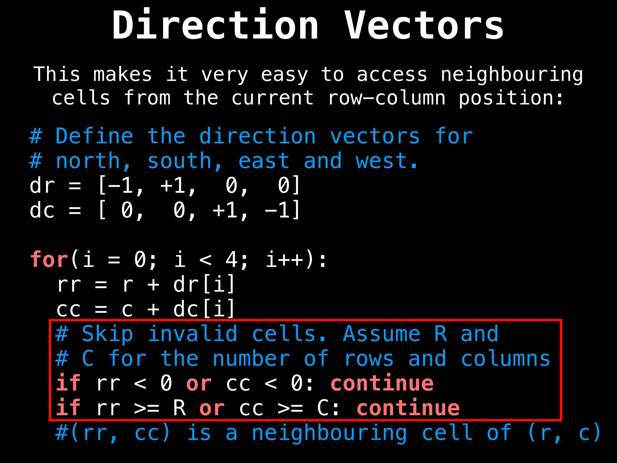 Direction Vectors
This makes it very easy to access neighbouring
cells from the current row-column position:
# Define the direction vectors for
# north, south, east and west.
dr = [-1, +1, 0, 0]
dc = [ 0, 0, +1, -1]
for(i = 0; i < 4; i++):
rr = r + dr[i]
cc = c + dc[i]
# Skip invalid cells. Assume R and
# C for the number of rows and columns
if rr < 0 or cc < 0: continue
if rr >= R or cc >= C: continue
#(rr, cc) is a neighbouring cell of (r, c)
 