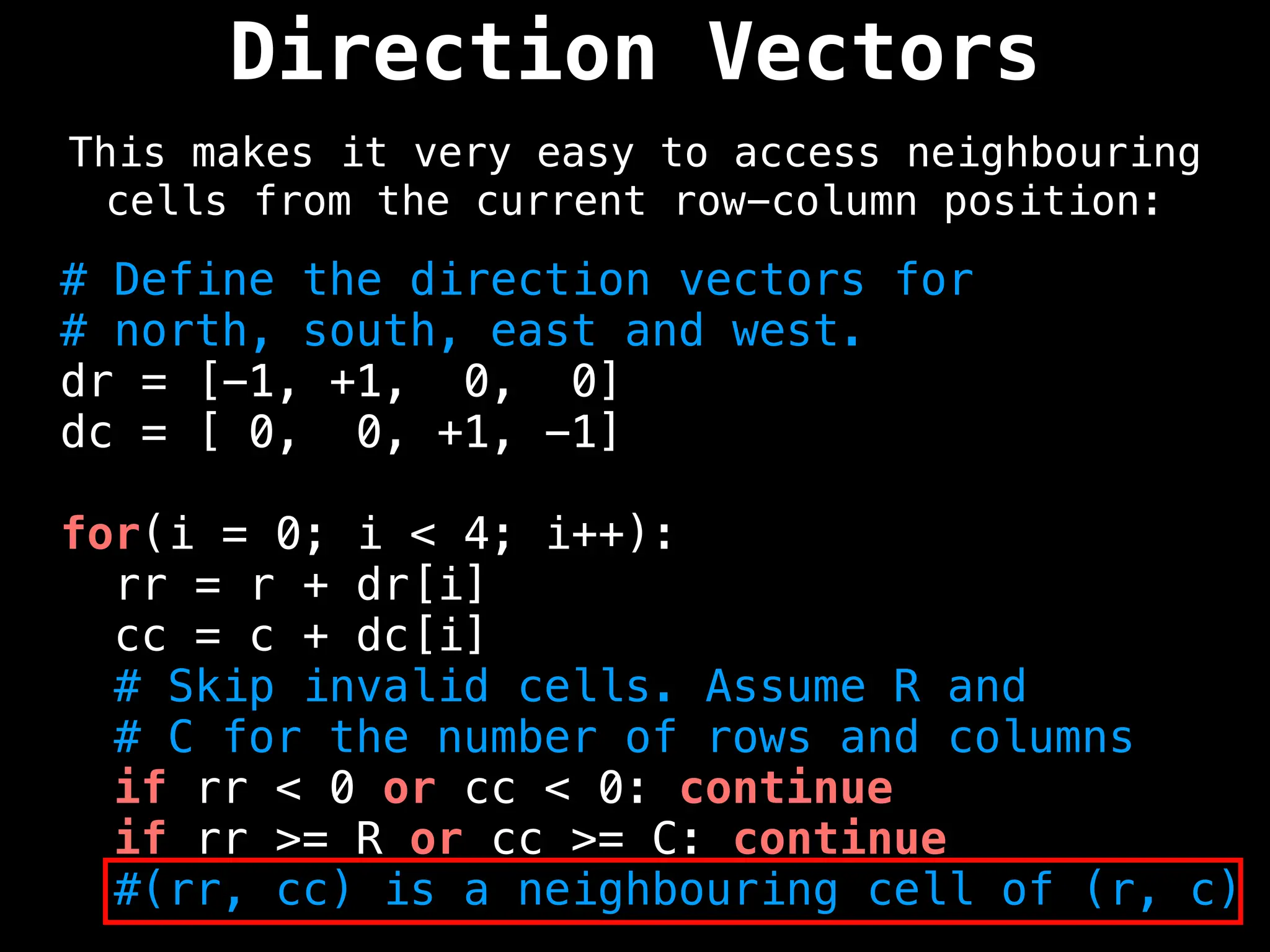 Direction Vectors
This makes it very easy to access neighbouring
cells from the current row-column position:
# Define the direction vectors for
# north, south, east and west.
dr = [-1, +1, 0, 0]
dc = [ 0, 0, +1, -1]
for(i = 0; i < 4; i++):
rr = r + dr[i]
cc = c + dc[i]
# Skip invalid cells. Assume R and
# C for the number of rows and columns
if rr < 0 or cc < 0: continue
if rr >= R or cc >= C: continue
#(rr, cc) is a neighbouring cell of (r, c)
 