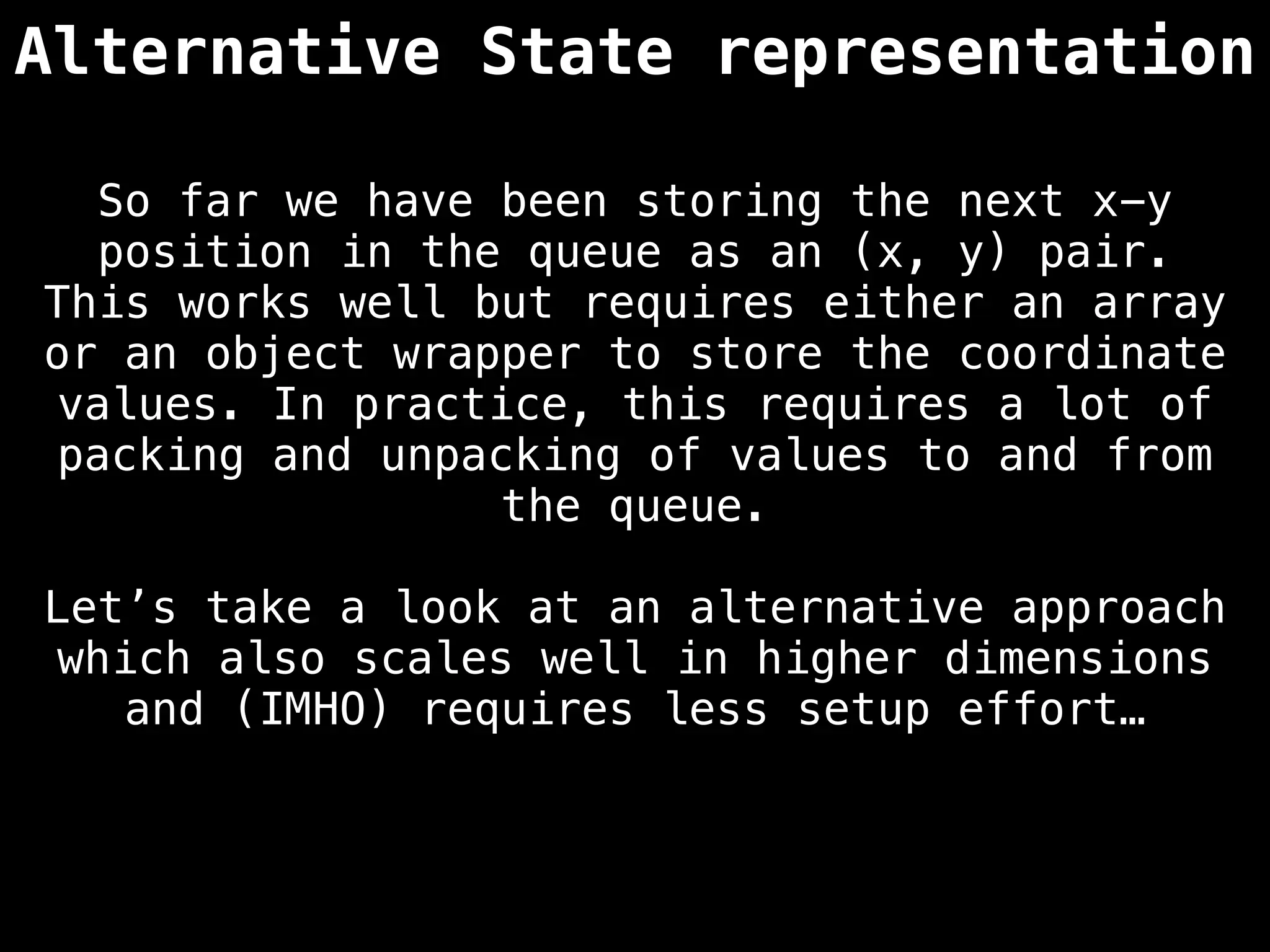 Alternative State representation
So far we have been storing the next x-y
position in the queue as an (x, y) pair.
This works well but requires either an array
or an object wrapper to store the coordinate
values. In practice, this requires a lot of
packing and unpacking of values to and from
the queue.
Let’s take a look at an alternative approach
which also scales well in higher dimensions
and (IMHO) requires less setup effort…
 