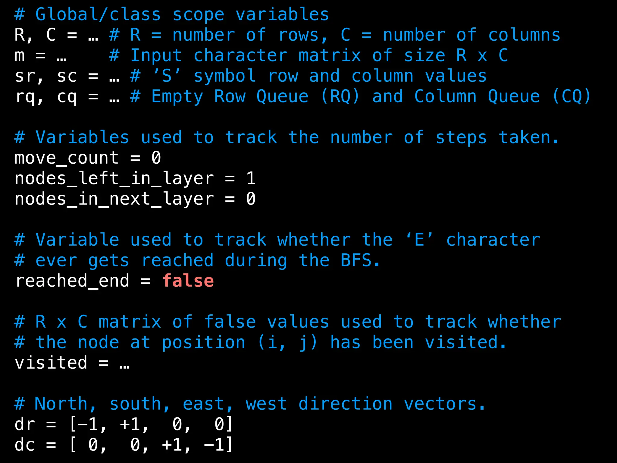 # Global/class scope variables
R, C = … # R = number of rows, C = number of columns
m = … # Input character matrix of size R x C
sr, sc = … # ’S’ symbol row and column values
rq, cq = … # Empty Row Queue (RQ) and Column Queue (CQ)
# Variables used to track the number of steps taken.
move_count = 0
nodes_left_in_layer = 1
nodes_in_next_layer = 0
# Variable used to track whether the ‘E’ character
# ever gets reached during the BFS.
reached_end = false
# R x C matrix of false values used to track whether
# the node at position (i, j) has been visited.
visited = …
# North, south, east, west direction vectors.
dr = [-1, +1, 0, 0]
dc = [ 0, 0, +1, -1]
 