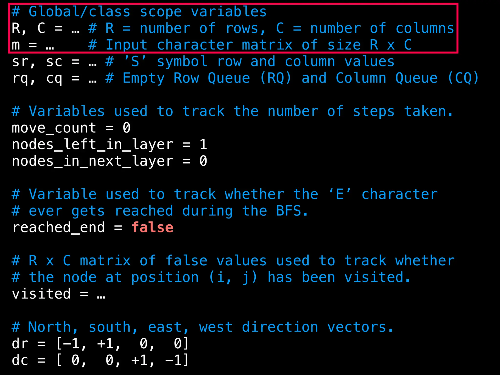 # Global/class scope variables
R, C = … # R = number of rows, C = number of columns
m = … # Input character matrix of size R x C
sr, sc = … # ’S’ symbol row and column values
rq, cq = … # Empty Row Queue (RQ) and Column Queue (CQ)
# Variables used to track the number of steps taken.
move_count = 0
nodes_left_in_layer = 1
nodes_in_next_layer = 0
# Variable used to track whether the ‘E’ character
# ever gets reached during the BFS.
reached_end = false
# R x C matrix of false values used to track whether
# the node at position (i, j) has been visited.
visited = …
# North, south, east, west direction vectors.
dr = [-1, +1, 0, 0]
dc = [ 0, 0, +1, -1]
 