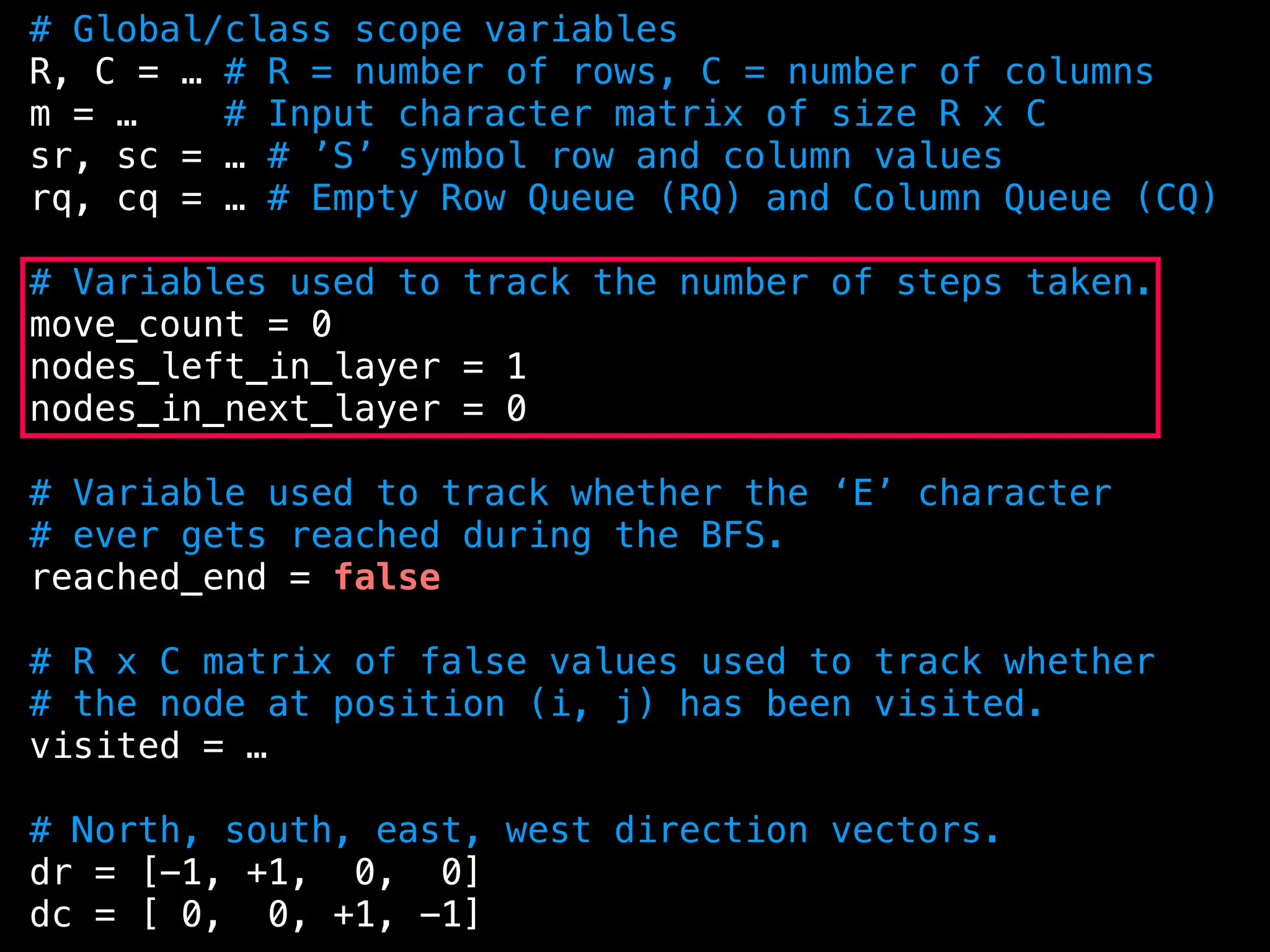 # Global/class scope variables
R, C = … # R = number of rows, C = number of columns
m = … # Input character matrix of size R x C
sr, sc = … # ’S’ symbol row and column values
rq, cq = … # Empty Row Queue (RQ) and Column Queue (CQ)
# Variables used to track the number of steps taken.
move_count = 0
nodes_left_in_layer = 1
nodes_in_next_layer = 0
# Variable used to track whether the ‘E’ character
# ever gets reached during the BFS.
reached_end = false
# R x C matrix of false values used to track whether
# the node at position (i, j) has been visited.
visited = …
# North, south, east, west direction vectors.
dr = [-1, +1, 0, 0]
dc = [ 0, 0, +1, -1]
 