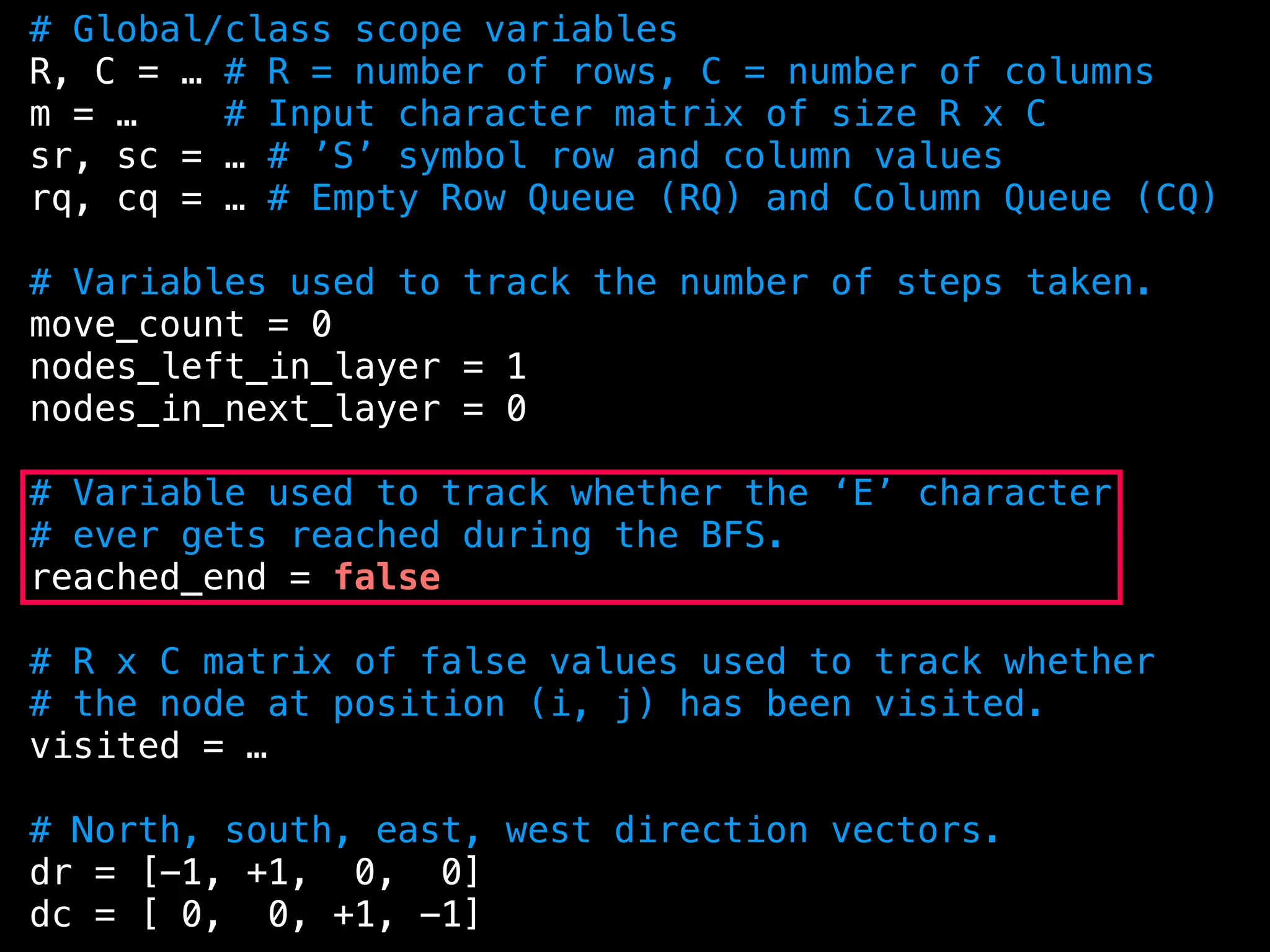 # Global/class scope variables
R, C = … # R = number of rows, C = number of columns
m = … # Input character matrix of size R x C
sr, sc = … # ’S’ symbol row and column values
rq, cq = … # Empty Row Queue (RQ) and Column Queue (CQ)
# Variables used to track the number of steps taken.
move_count = 0
nodes_left_in_layer = 1
nodes_in_next_layer = 0
# Variable used to track whether the ‘E’ character
# ever gets reached during the BFS.
reached_end = false
# R x C matrix of false values used to track whether
# the node at position (i, j) has been visited.
visited = …
# North, south, east, west direction vectors.
dr = [-1, +1, 0, 0]
dc = [ 0, 0, +1, -1]
 