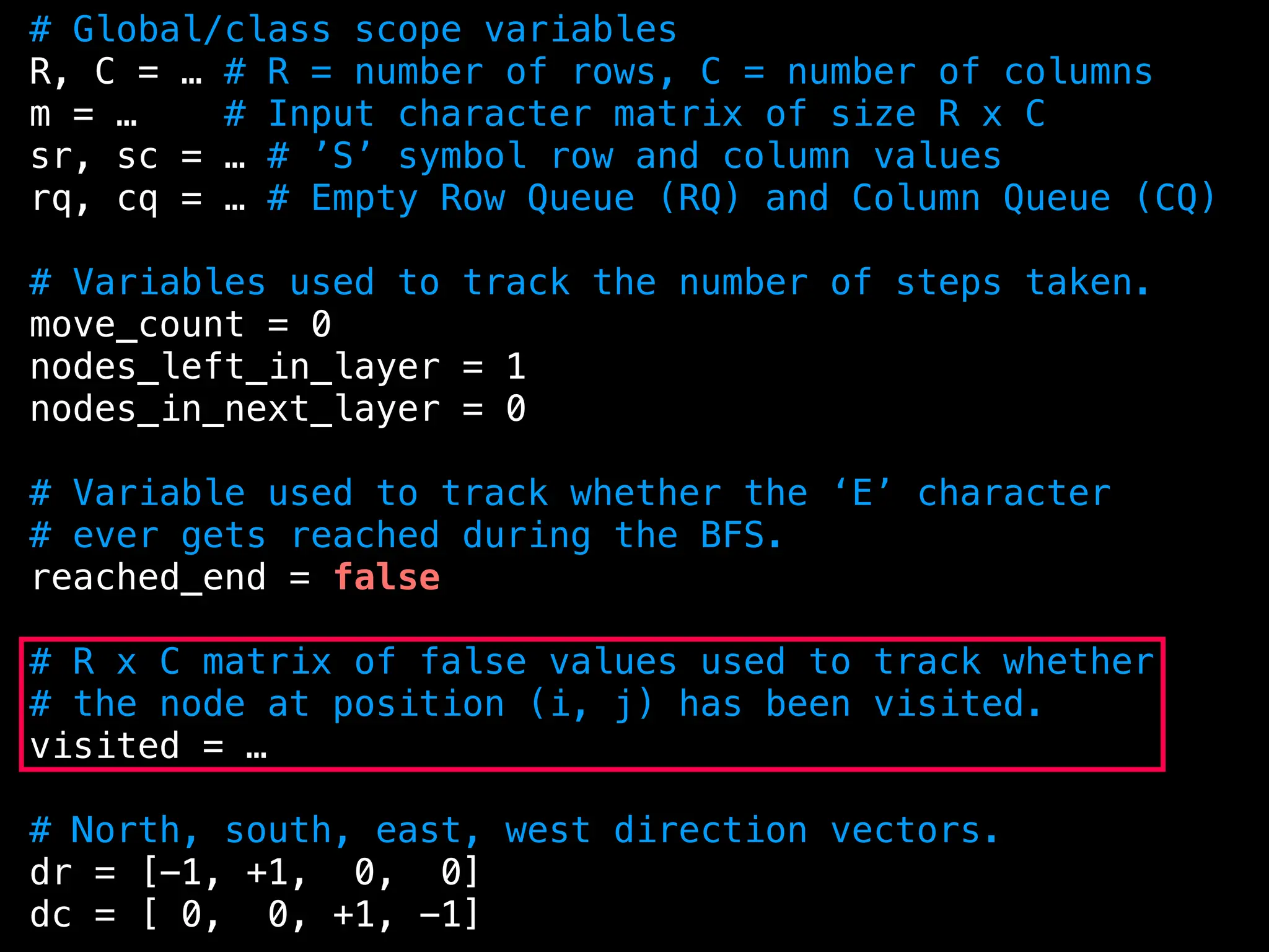 # Global/class scope variables
R, C = … # R = number of rows, C = number of columns
m = … # Input character matrix of size R x C
sr, sc = … # ’S’ symbol row and column values
rq, cq = … # Empty Row Queue (RQ) and Column Queue (CQ)
# Variables used to track the number of steps taken.
move_count = 0
nodes_left_in_layer = 1
nodes_in_next_layer = 0
# Variable used to track whether the ‘E’ character
# ever gets reached during the BFS.
reached_end = false
# R x C matrix of false values used to track whether
# the node at position (i, j) has been visited.
visited = …
# North, south, east, west direction vectors.
dr = [-1, +1, 0, 0]
dc = [ 0, 0, +1, -1]
 