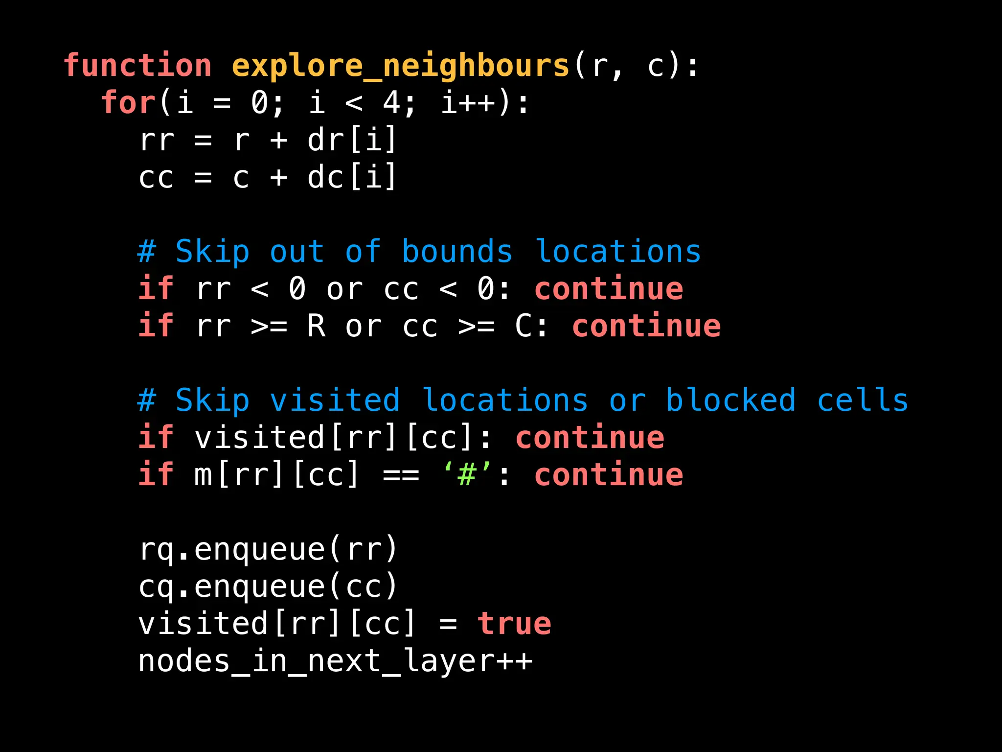 function explore_neighbours(r, c):
for(i = 0; i < 4; i++):
rr = r + dr[i]
cc = c + dc[i]
# Skip out of bounds locations
if rr < 0 or cc < 0: continue
if rr >= R or cc >= C: continue
# Skip visited locations or blocked cells
if visited[rr][cc]: continue
if m[rr][cc] == ‘#’: continue
rq.enqueue(rr)
cq.enqueue(cc)
visited[rr][cc] = true
nodes_in_next_layer++
 