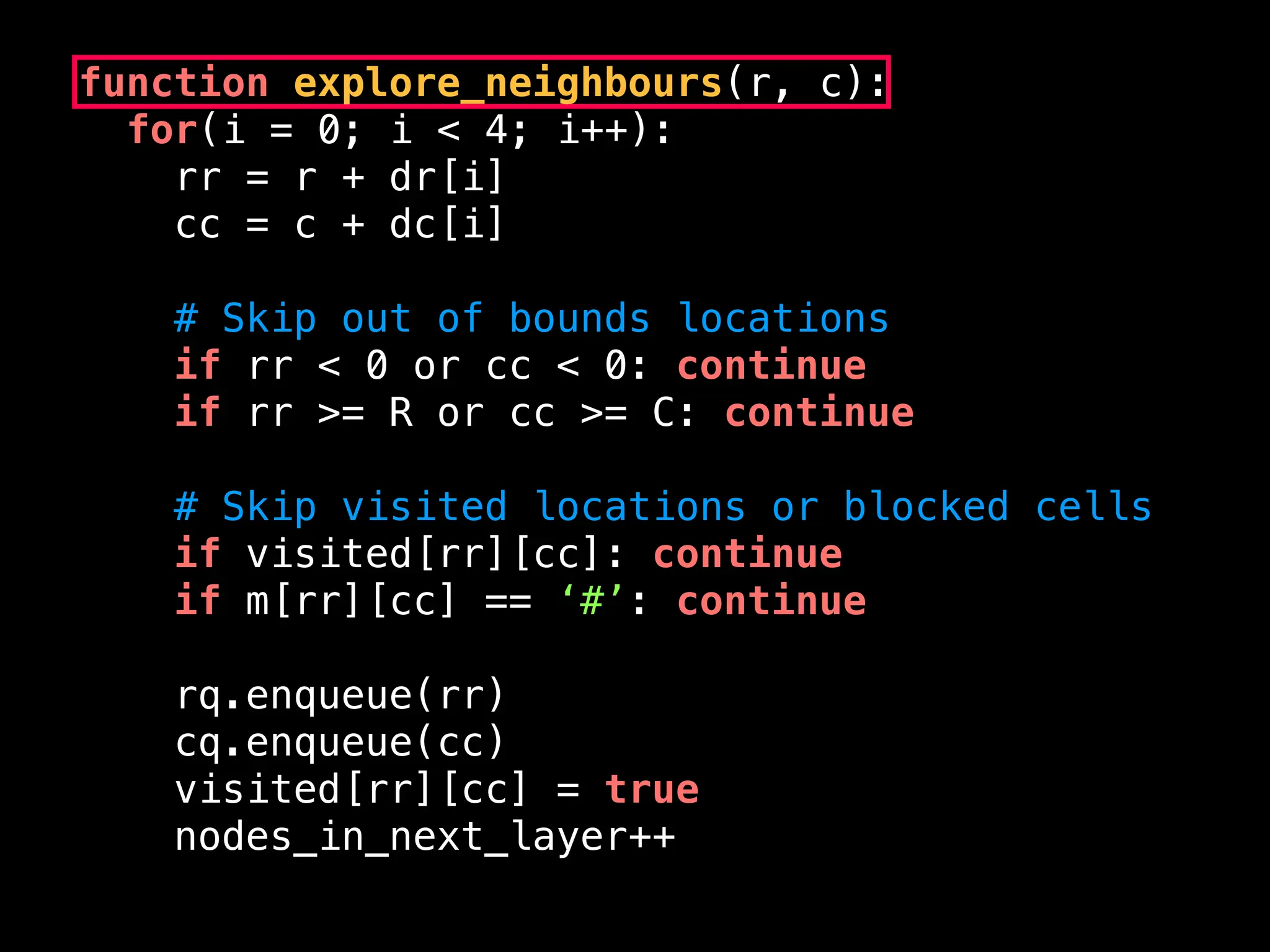 function explore_neighbours(r, c):
for(i = 0; i < 4; i++):
rr = r + dr[i]
cc = c + dc[i]
# Skip out of bounds locations
if rr < 0 or cc < 0: continue
if rr >= R or cc >= C: continue
# Skip visited locations or blocked cells
if visited[rr][cc]: continue
if m[rr][cc] == ‘#’: continue
rq.enqueue(rr)
cq.enqueue(cc)
visited[rr][cc] = true
nodes_in_next_layer++
 