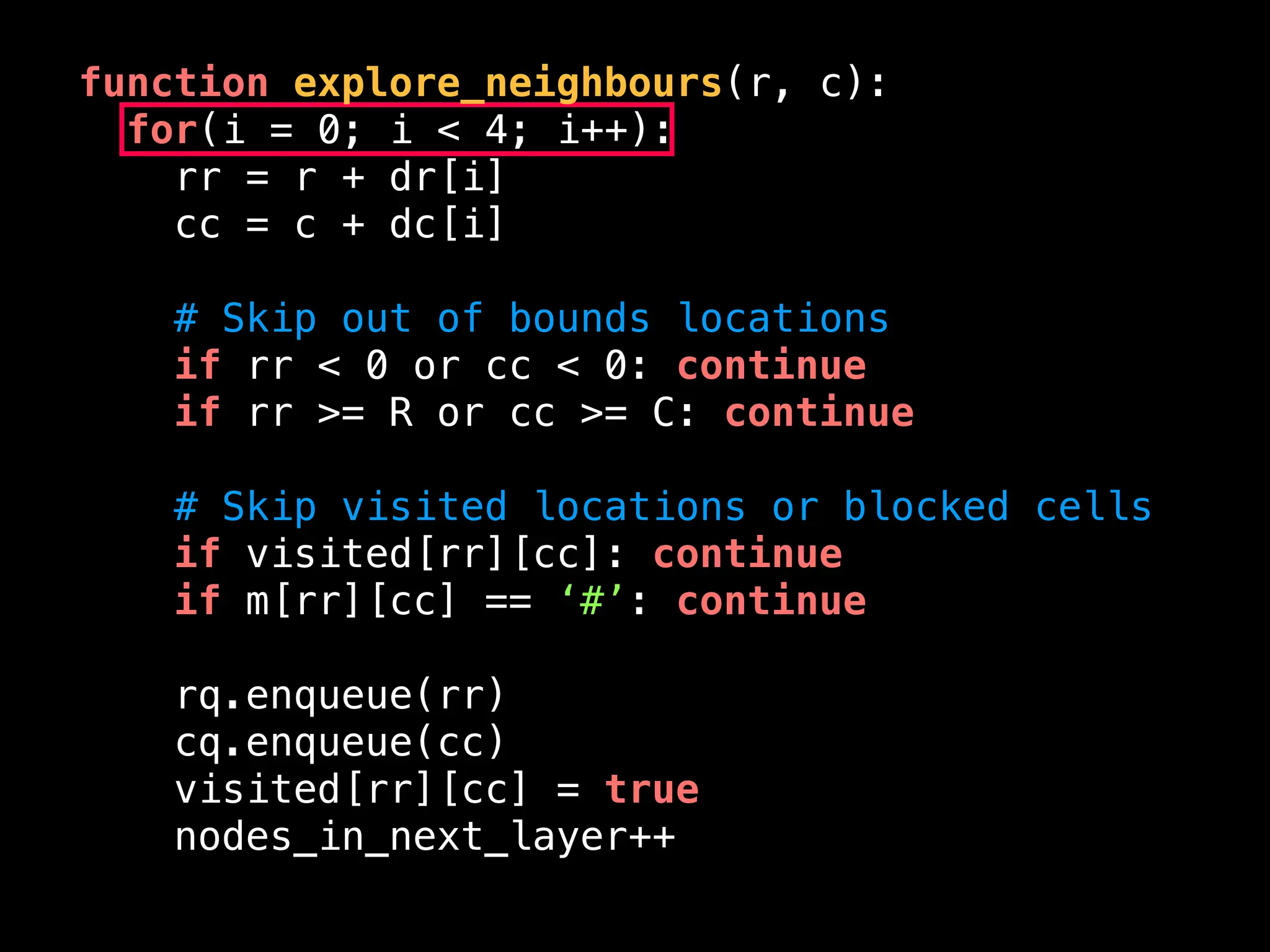 function explore_neighbours(r, c):
for(i = 0; i < 4; i++):
rr = r + dr[i]
cc = c + dc[i]
# Skip out of bounds locations
if rr < 0 or cc < 0: continue
if rr >= R or cc >= C: continue
# Skip visited locations or blocked cells
if visited[rr][cc]: continue
if m[rr][cc] == ‘#’: continue
rq.enqueue(rr)
cq.enqueue(cc)
visited[rr][cc] = true
nodes_in_next_layer++
 