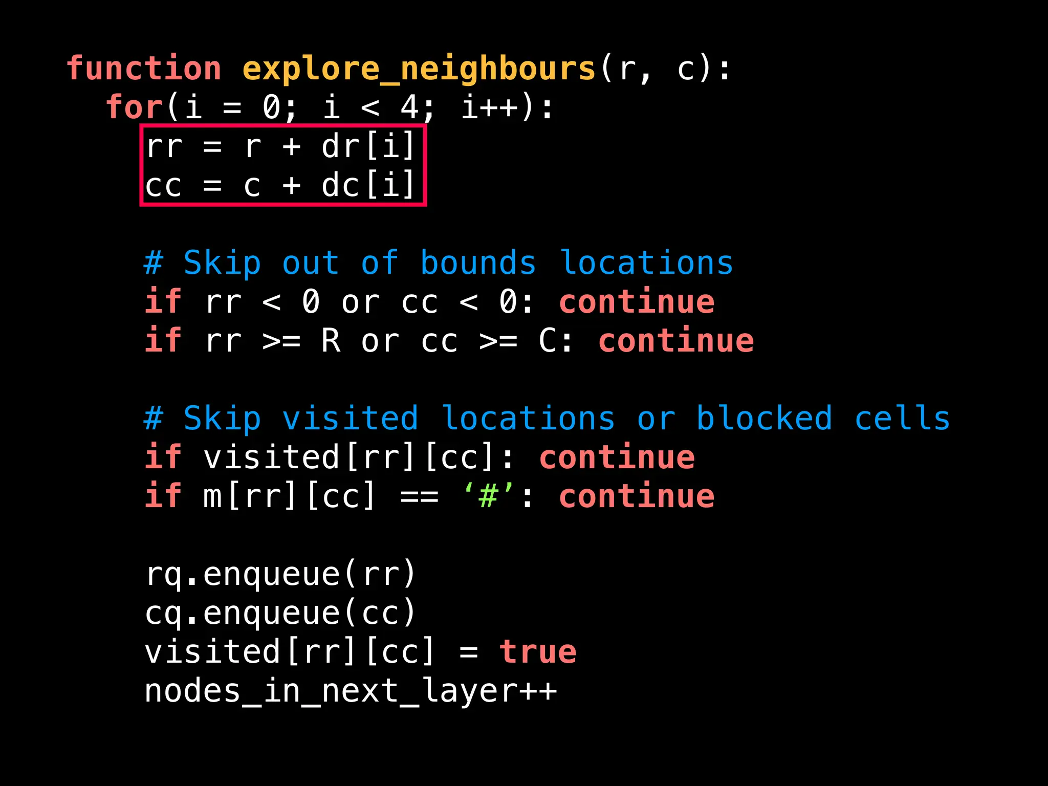 function explore_neighbours(r, c):
for(i = 0; i < 4; i++):
rr = r + dr[i]
cc = c + dc[i]
# Skip out of bounds locations
if rr < 0 or cc < 0: continue
if rr >= R or cc >= C: continue
# Skip visited locations or blocked cells
if visited[rr][cc]: continue
if m[rr][cc] == ‘#’: continue
rq.enqueue(rr)
cq.enqueue(cc)
visited[rr][cc] = true
nodes_in_next_layer++
 