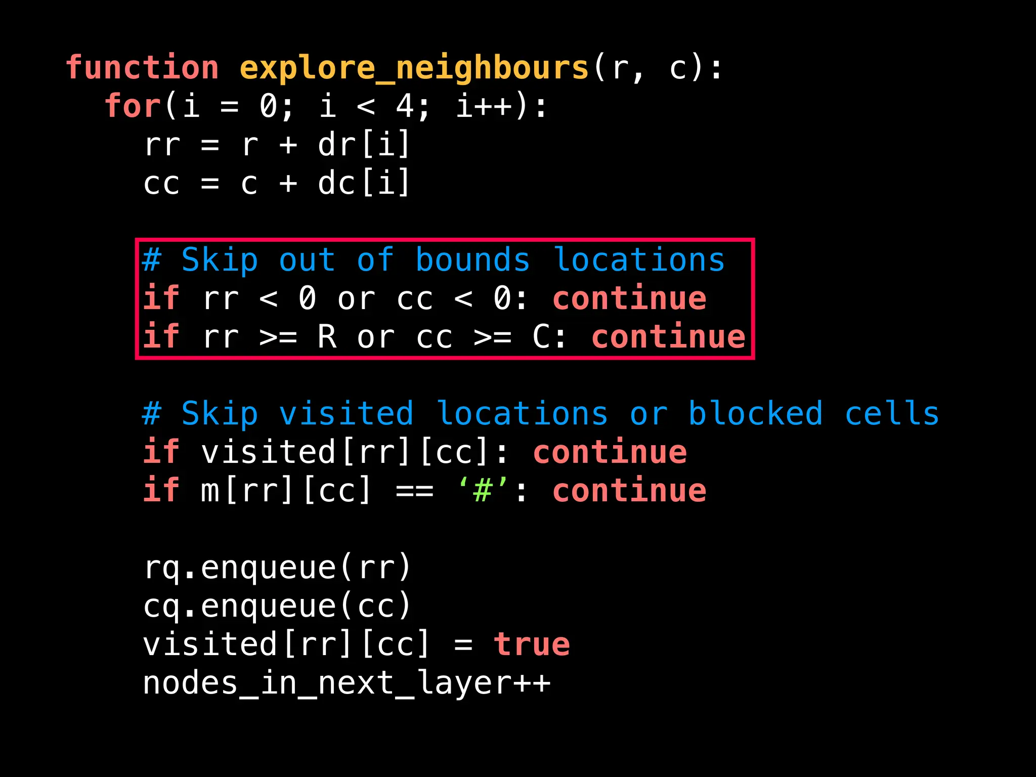 function explore_neighbours(r, c):
for(i = 0; i < 4; i++):
rr = r + dr[i]
cc = c + dc[i]
# Skip out of bounds locations
if rr < 0 or cc < 0: continue
if rr >= R or cc >= C: continue
# Skip visited locations or blocked cells
if visited[rr][cc]: continue
if m[rr][cc] == ‘#’: continue
rq.enqueue(rr)
cq.enqueue(cc)
visited[rr][cc] = true
nodes_in_next_layer++
 