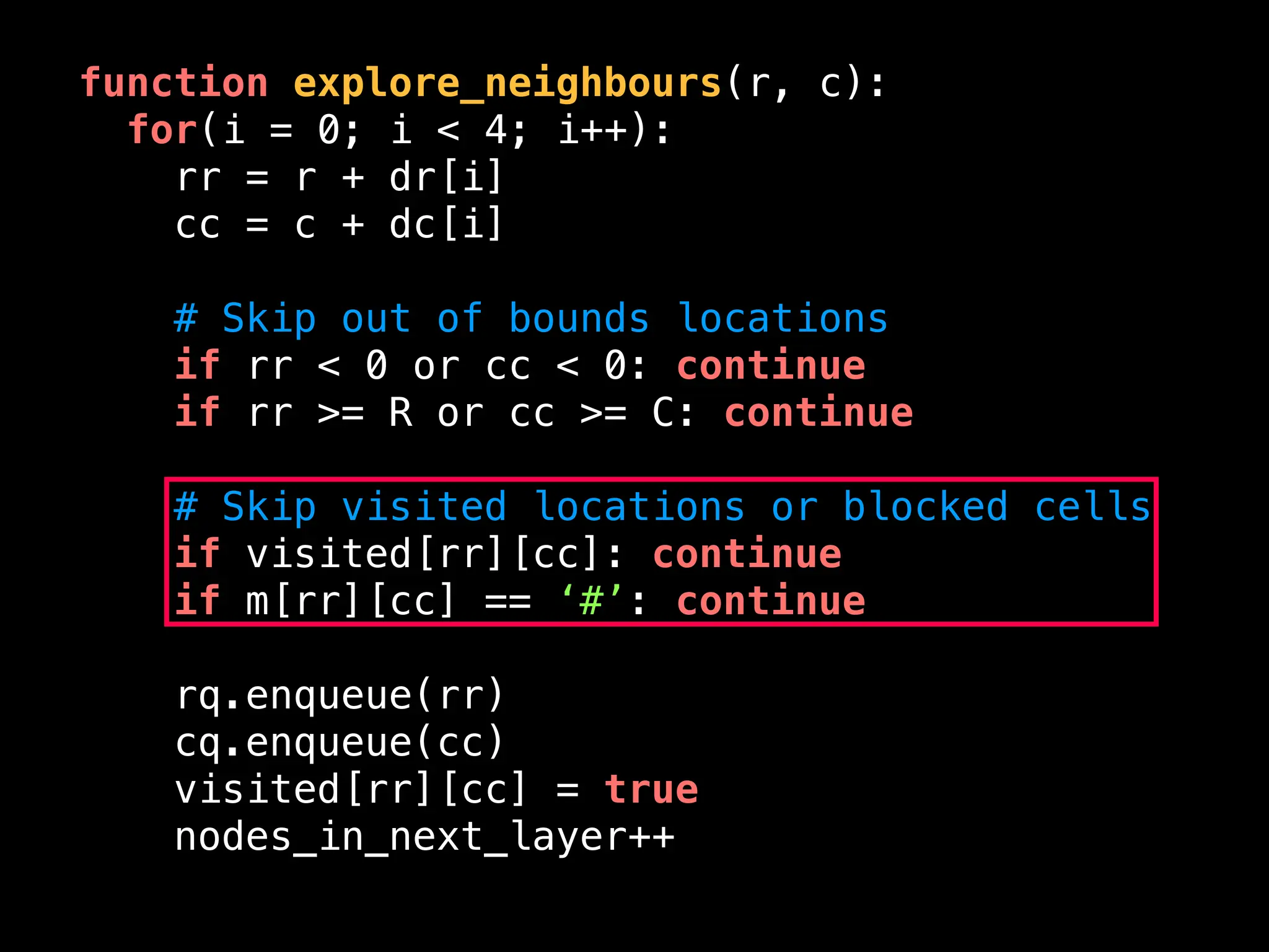 function explore_neighbours(r, c):
for(i = 0; i < 4; i++):
rr = r + dr[i]
cc = c + dc[i]
# Skip out of bounds locations
if rr < 0 or cc < 0: continue
if rr >= R or cc >= C: continue
# Skip visited locations or blocked cells
if visited[rr][cc]: continue
if m[rr][cc] == ‘#’: continue
rq.enqueue(rr)
cq.enqueue(cc)
visited[rr][cc] = true
nodes_in_next_layer++
 