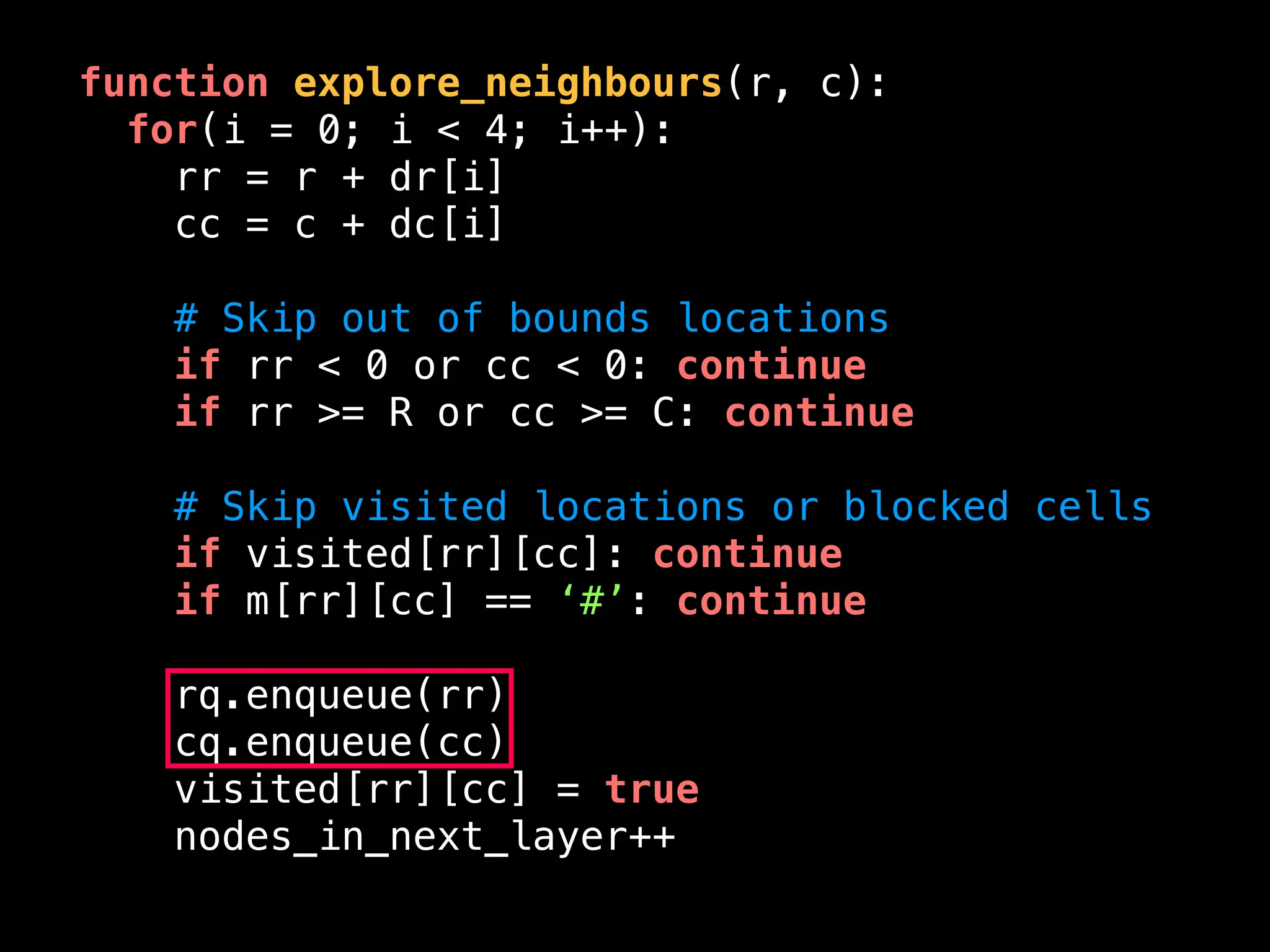 function explore_neighbours(r, c):
for(i = 0; i < 4; i++):
rr = r + dr[i]
cc = c + dc[i]
# Skip out of bounds locations
if rr < 0 or cc < 0: continue
if rr >= R or cc >= C: continue
# Skip visited locations or blocked cells
if visited[rr][cc]: continue
if m[rr][cc] == ‘#’: continue
rq.enqueue(rr)
cq.enqueue(cc)
visited[rr][cc] = true
nodes_in_next_layer++
 
