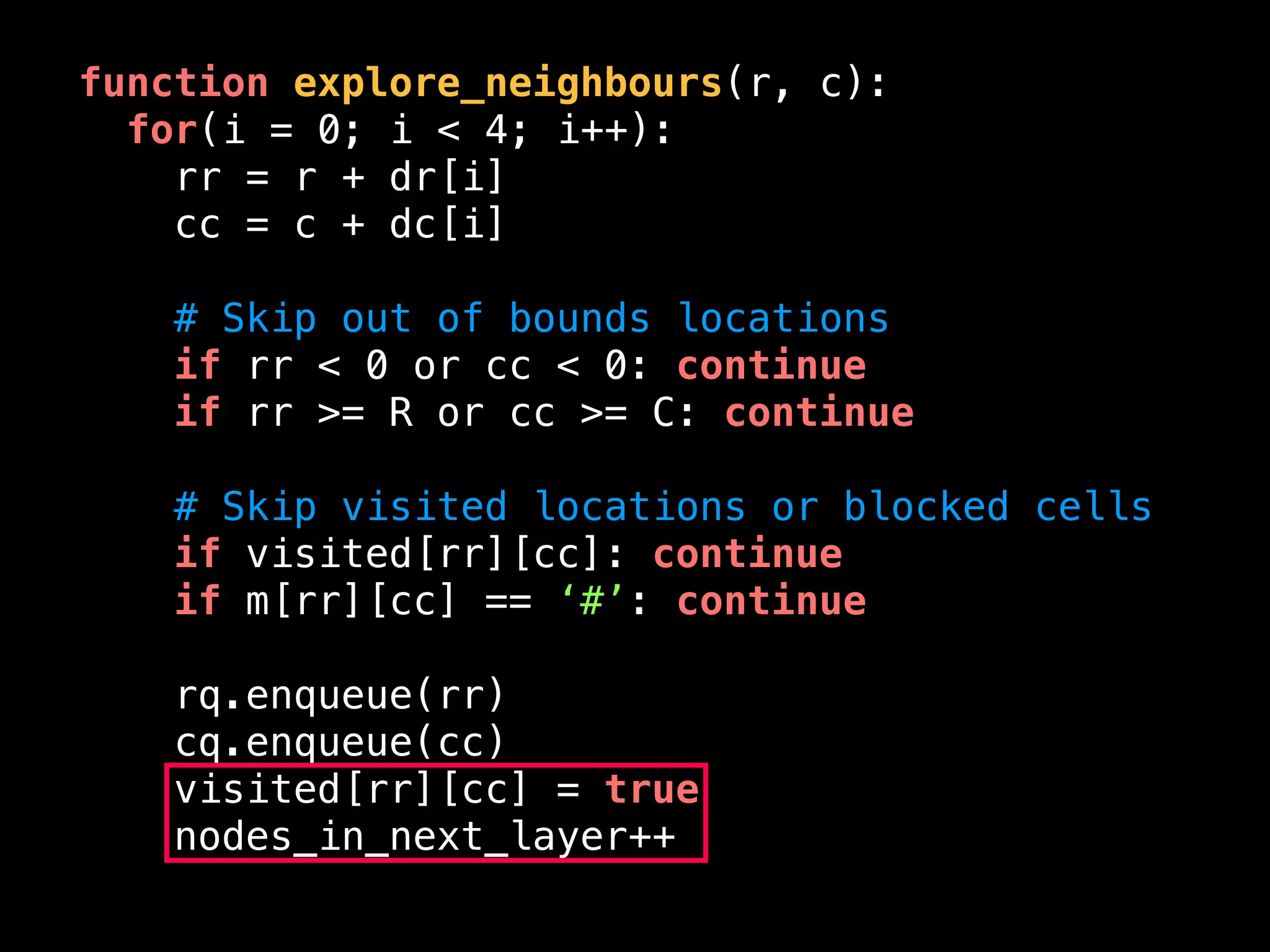 function explore_neighbours(r, c):
for(i = 0; i < 4; i++):
rr = r + dr[i]
cc = c + dc[i]
# Skip out of bounds locations
if rr < 0 or cc < 0: continue
if rr >= R or cc >= C: continue
# Skip visited locations or blocked cells
if visited[rr][cc]: continue
if m[rr][cc] == ‘#’: continue
rq.enqueue(rr)
cq.enqueue(cc)
visited[rr][cc] = true
nodes_in_next_layer++
 