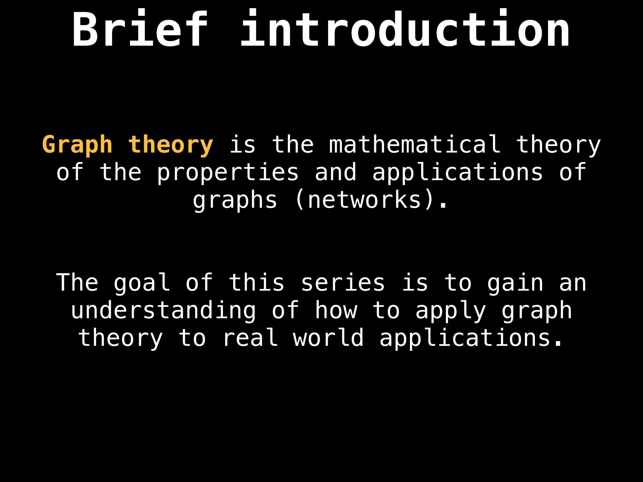 Brief introduction
Graph theory is the mathematical theory
of the properties and applications of
graphs (networks).
The goal of this series is to gain an
understanding of how to apply graph
theory to real world applications.
 