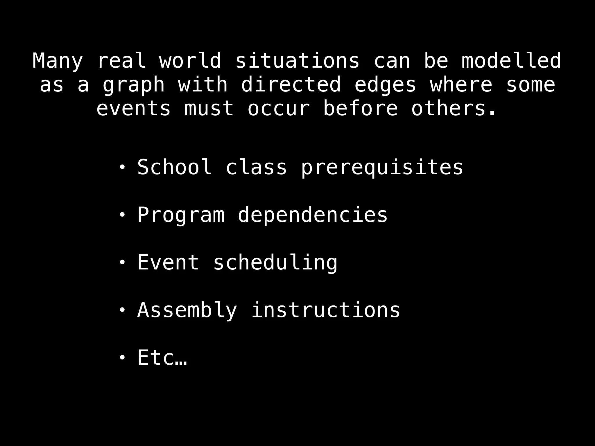 Many real world situations can be modelled
as a graph with directed edges where some
events must occur before others.
• School class prerequisites
• Program dependencies
• Event scheduling
• Assembly instructions
• Etc…
 