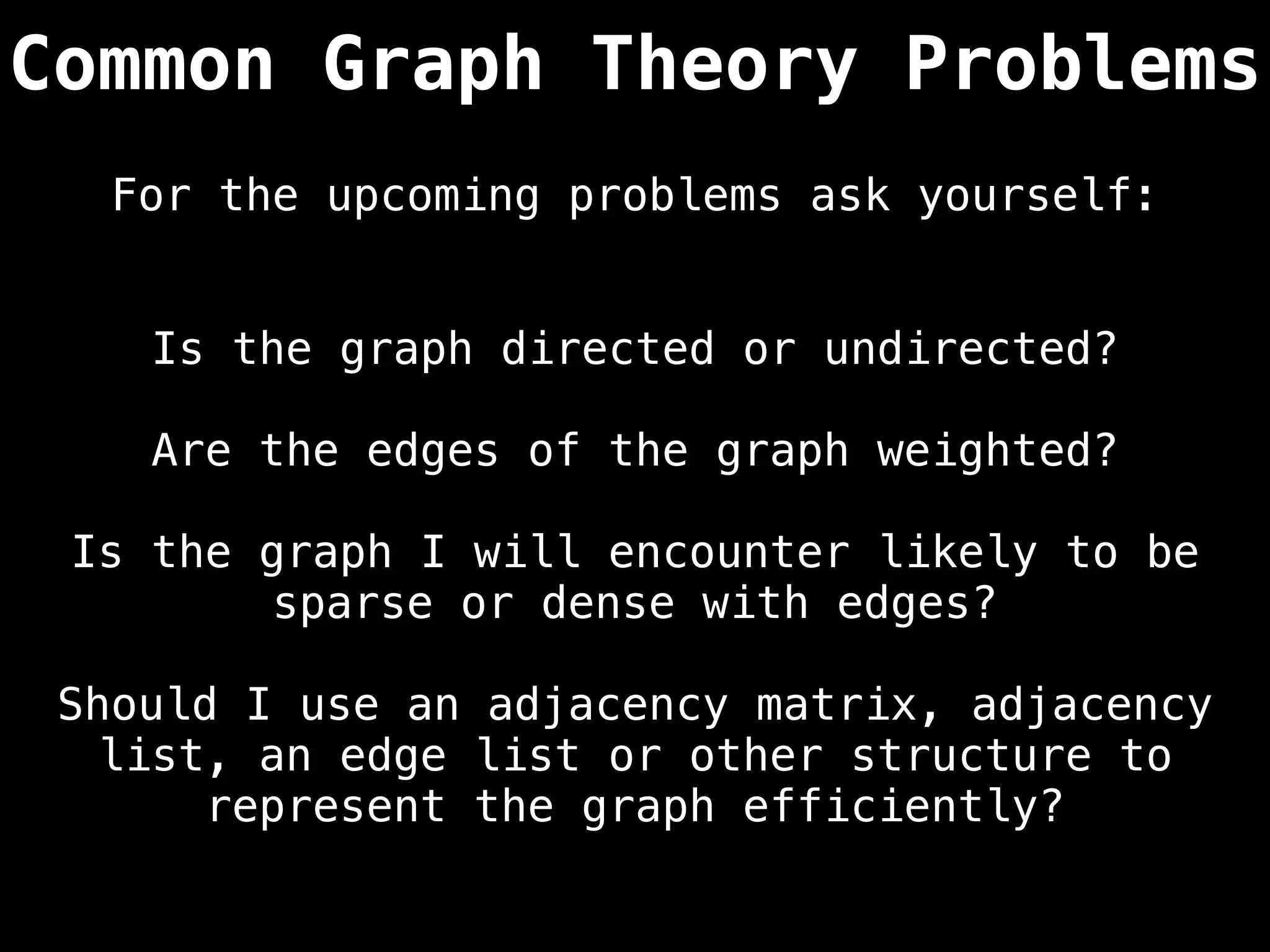 Common Graph Theory Problems
Is the graph directed or undirected?
Are the edges of the graph weighted?
Is the graph I will encounter likely to be
sparse or dense with edges?
Should I use an adjacency matrix, adjacency
list, an edge list or other structure to
represent the graph efficiently?
For the upcoming problems ask yourself:
 