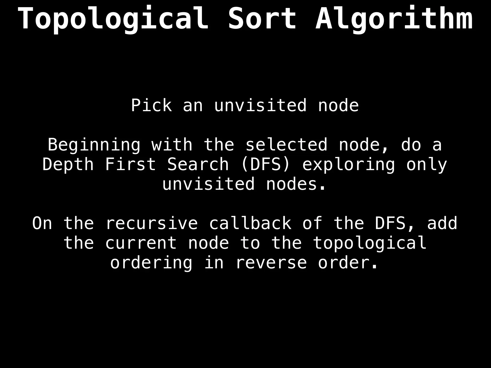 Pick an unvisited node
Beginning with the selected node, do a
Depth First Search (DFS) exploring only
unvisited nodes.
On the recursive callback of the DFS, add
the current node to the topological
ordering in reverse order.
Topological Sort Algorithm
 
