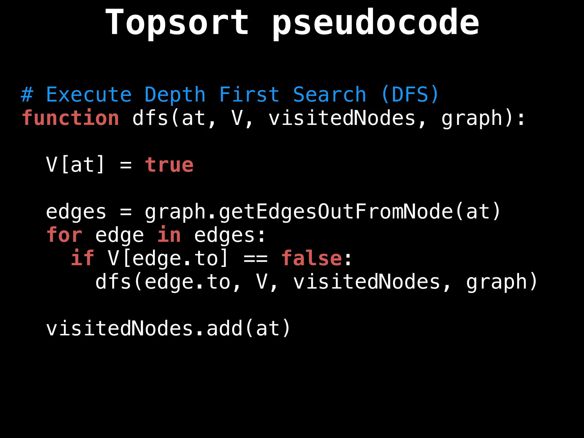 # Execute Depth First Search (DFS)
function dfs(at, V, visitedNodes, graph):
V[at] = true
edges = graph.getEdgesOutFromNode(at)
for edge in edges:
if V[edge.to] == false:
dfs(edge.to, V, visitedNodes, graph)
visitedNodes.add(at)
Topsort pseudocode
 