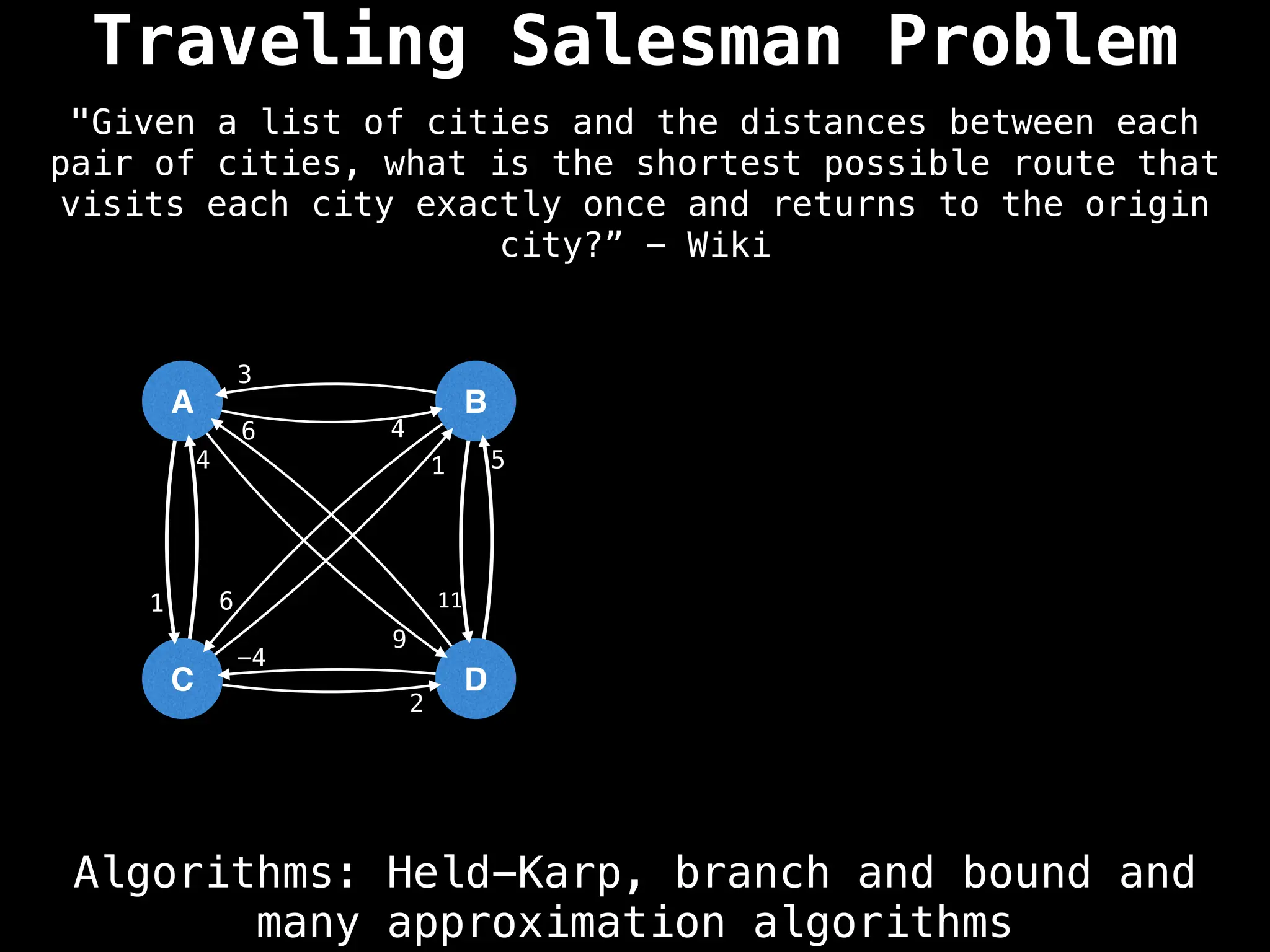 Traveling Salesman Problem
Algorithms: Held-Karp, branch and bound and
many approximation algorithms
"Given a list of cities and the distances between each
pair of cities, what is the shortest possible route that
visits each city exactly once and returns to the origin
city?” - Wiki
A
C
B
D
4
9
1
3
6 11
4 1
2
6
5
-4
 