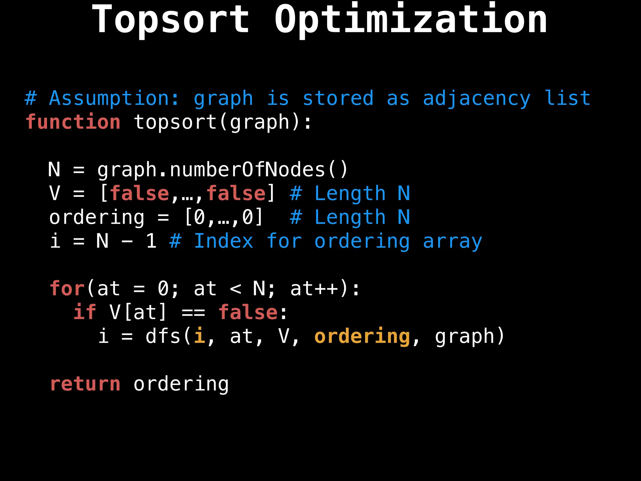 # Assumption: graph is stored as adjacency list
function topsort(graph):
N = graph.numberOfNodes()
V = [false,…,false] # Length N
ordering = [0,…,0] # Length N
i = N - 1 # Index for ordering array
for(at = 0; at < N; at++):
if V[at] == false:
i = dfs(i, at, V, ordering, graph)
return ordering
Topsort Optimization
 