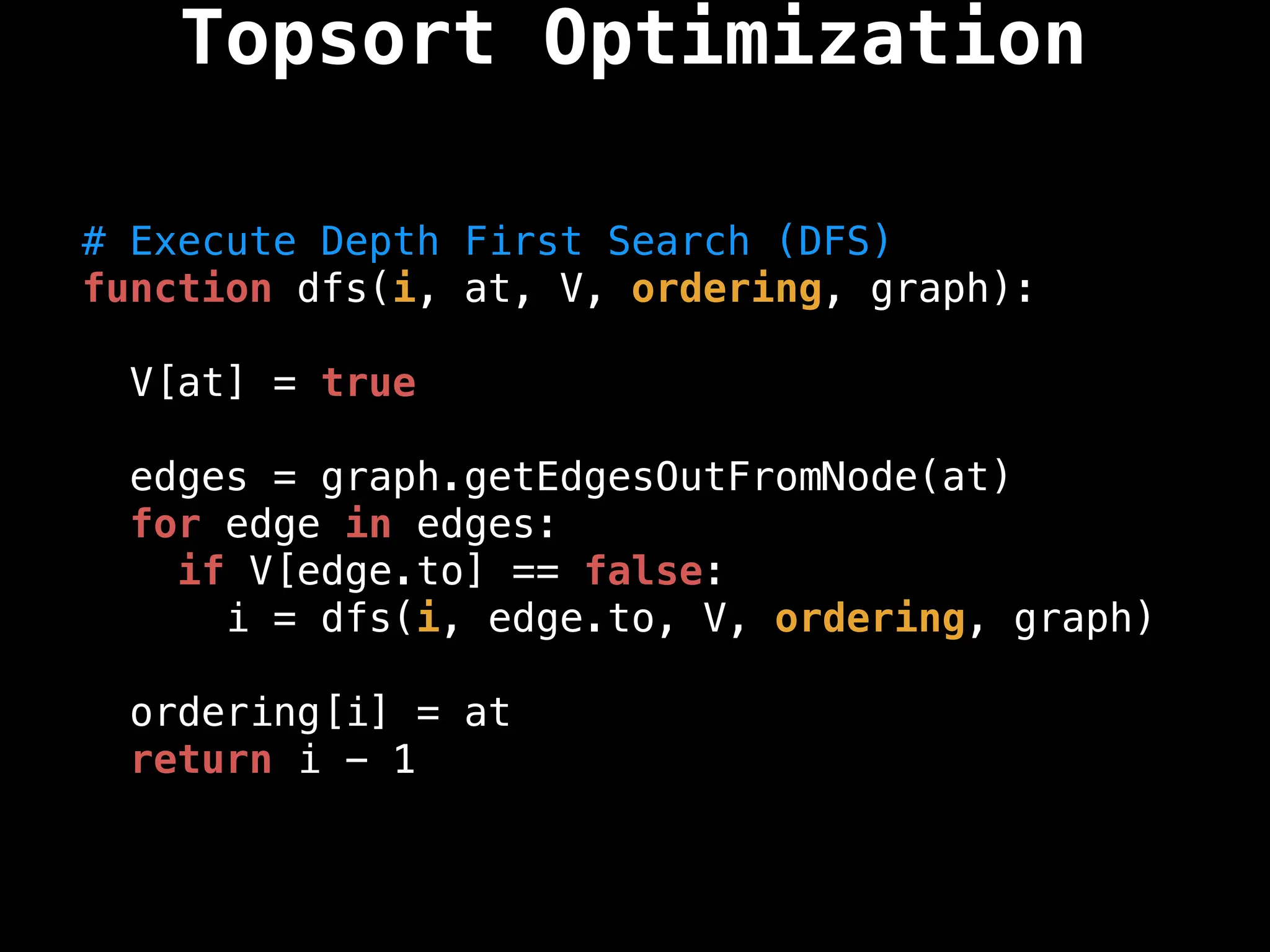 # Execute Depth First Search (DFS)
function dfs(i, at, V, ordering, graph):
V[at] = true
edges = graph.getEdgesOutFromNode(at)
for edge in edges:
if V[edge.to] == false:
i = dfs(i, edge.to, V, ordering, graph)
ordering[i] = at
return i - 1
Topsort Optimization
 