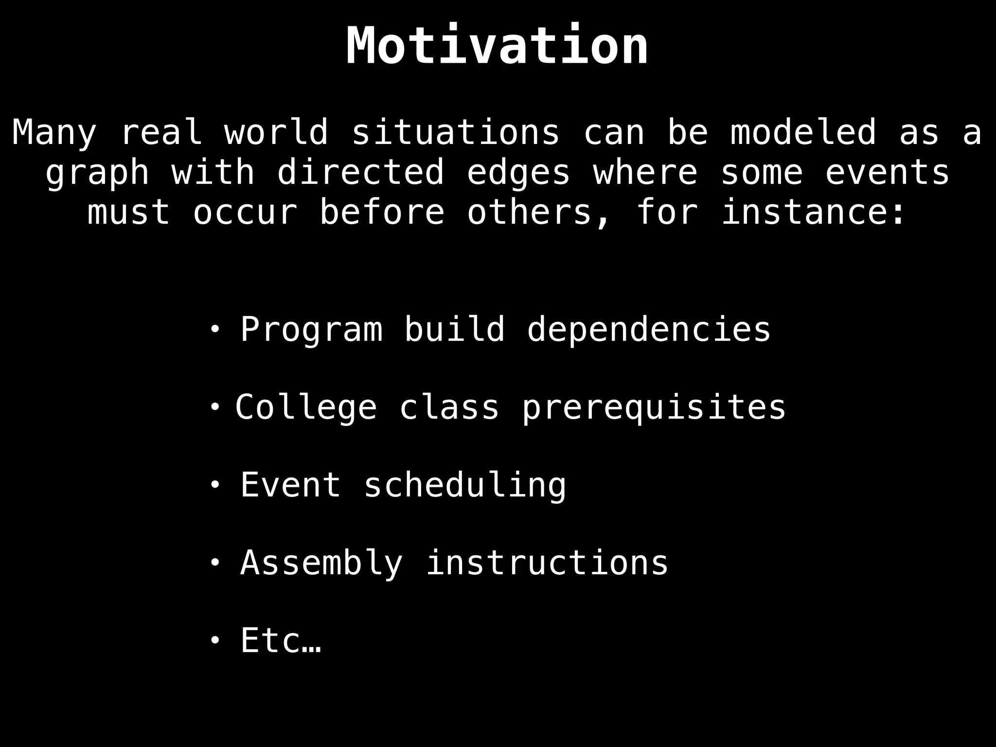 Many real world situations can be modeled as a
graph with directed edges where some events
must occur before others, for instance:
• Program build dependencies
• College class prerequisites
• Event scheduling
• Assembly instructions
• Etc…
Motivation
 