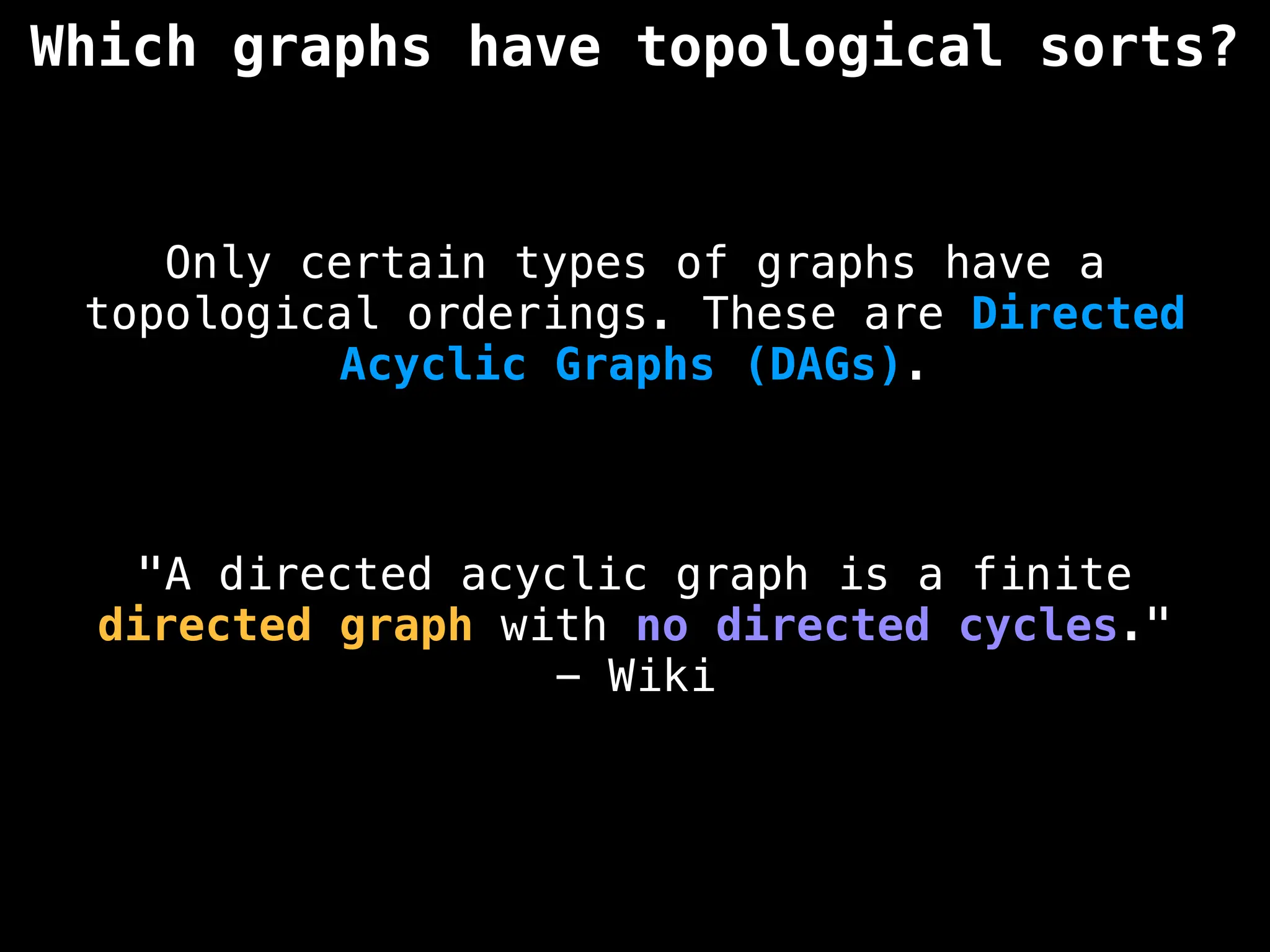 Which graphs have topological sorts?
Only certain types of graphs have a
topological orderings. These are Directed
Acyclic Graphs (DAGs).
"A directed acyclic graph is a finite
directed graph with no directed cycles."
- Wiki
 
