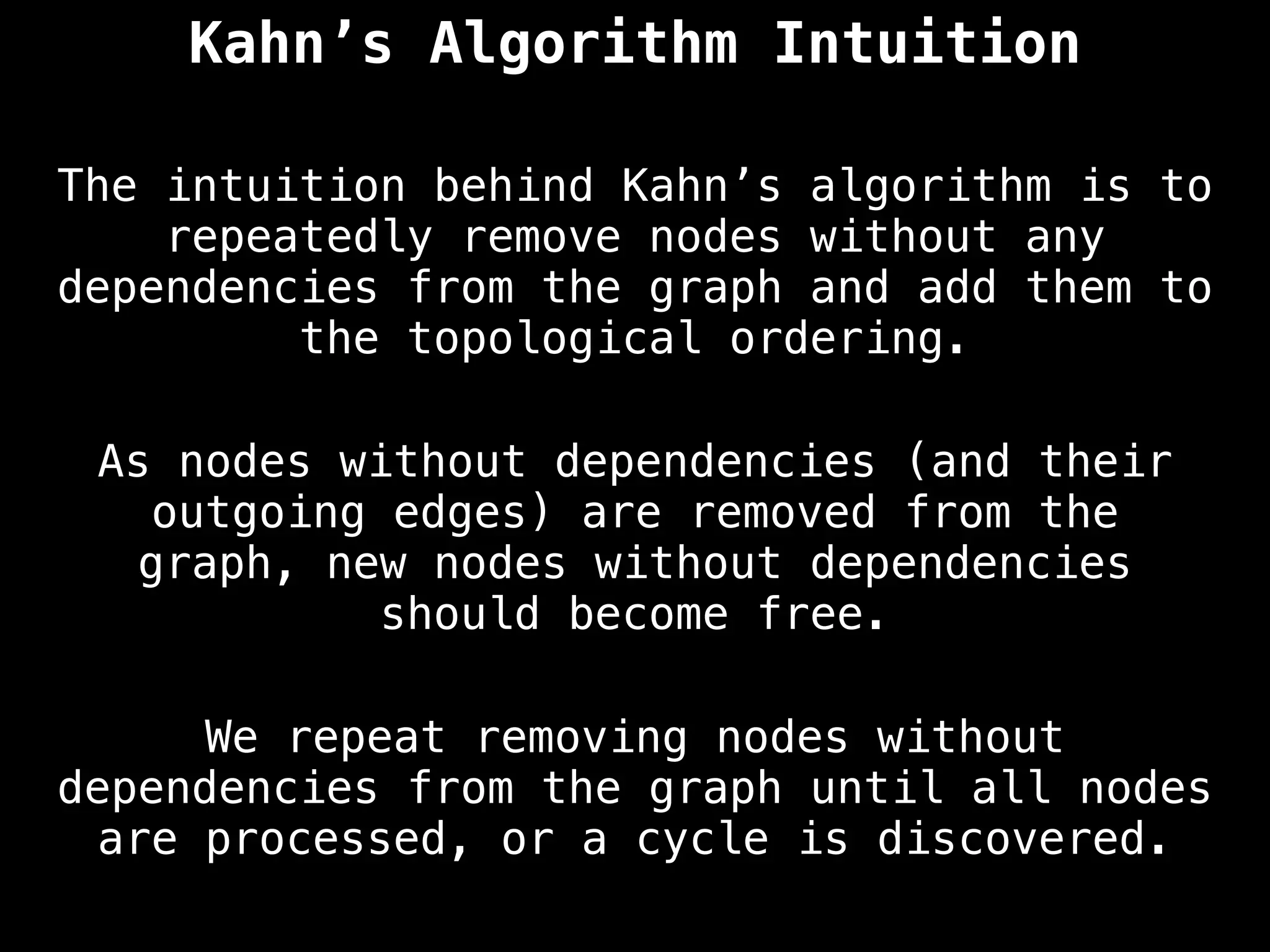 Kahn’s Algorithm Intuition
The intuition behind Kahn’s algorithm is to
repeatedly remove nodes without any
dependencies from the graph and add them to
the topological ordering.
As nodes without dependencies (and their
outgoing edges) are removed from the
graph, new nodes without dependencies
should become free.
We repeat removing nodes without
dependencies from the graph until all nodes
are processed, or a cycle is discovered.
 