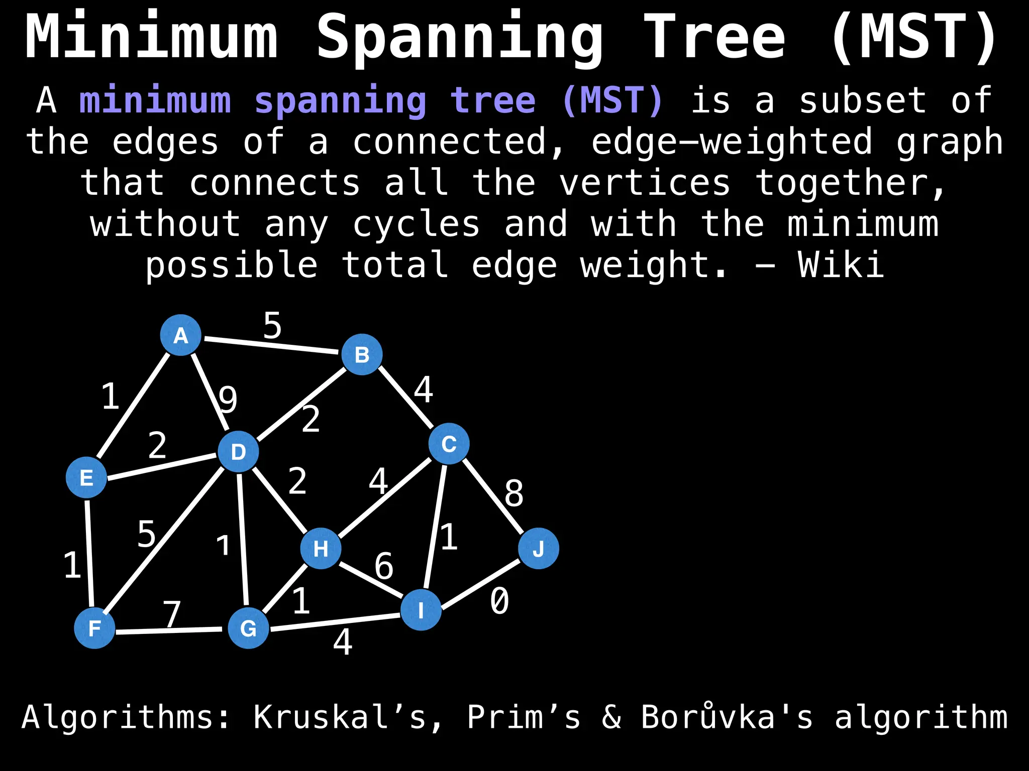 A
E
D
F G
B
H
I
C
J
5
2
9
1
2
1
5
7
4
6
1
0
8
4
4
2
1
1
Minimum Spanning Tree (MST)
Algorithms: Kruskal’s, Prim’s & Borůvka's algorithm
A minimum spanning tree (MST) is a subset of
the edges of a connected, edge-weighted graph
that connects all the vertices together,
without any cycles and with the minimum
possible total edge weight. - Wiki
 