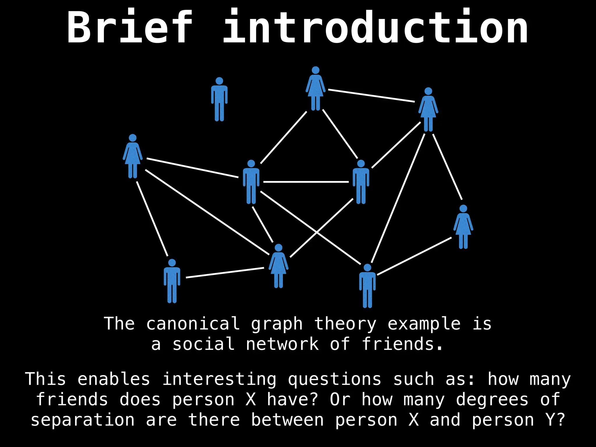 Brief introduction
The canonical graph theory example is
a social network of friends.
This enables interesting questions such as: how many
friends does person X have? Or how many degrees of
separation are there between person X and person Y?
 