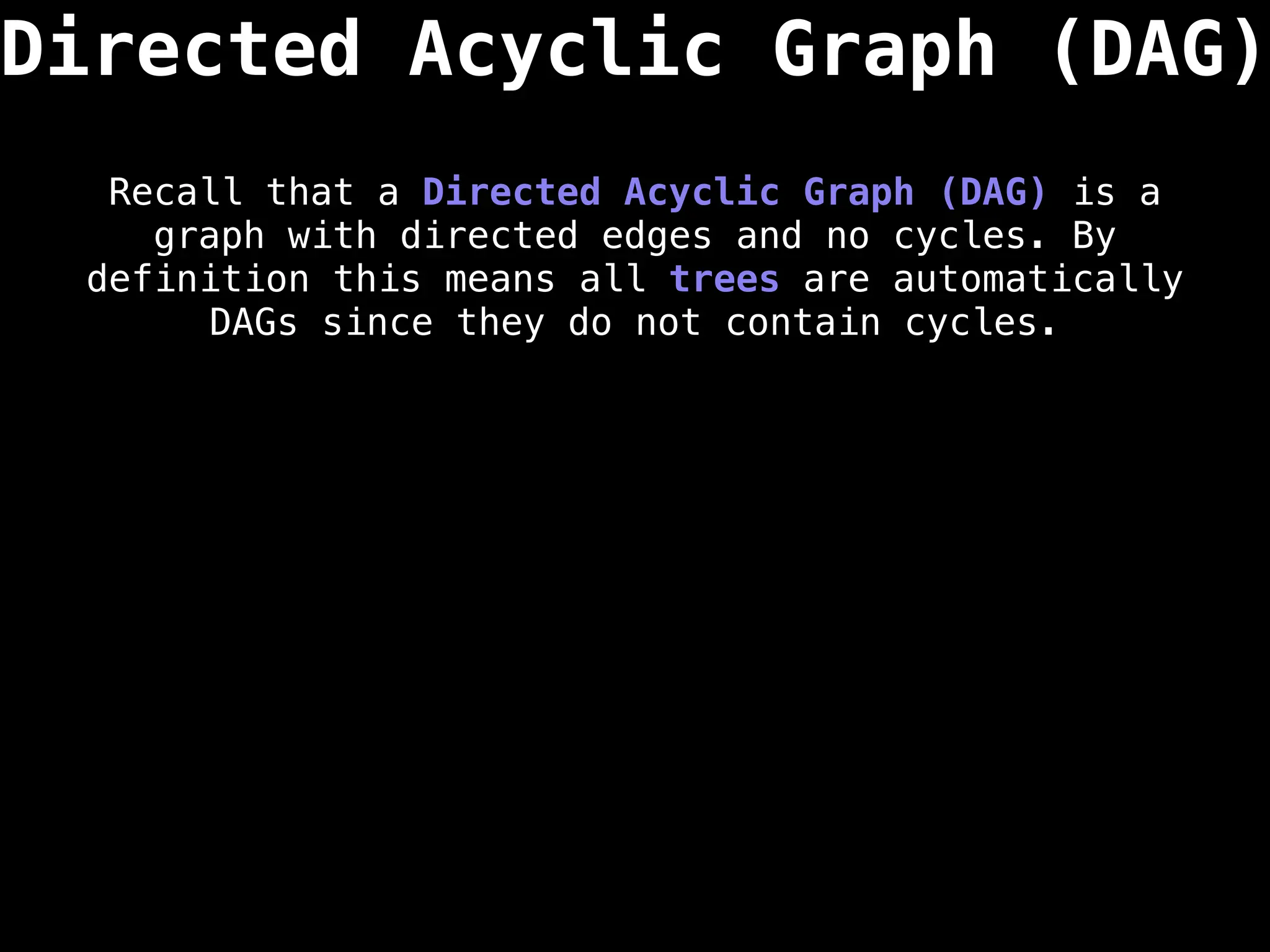 Directed Acyclic Graph (DAG)
Recall that a Directed Acyclic Graph (DAG) is a
graph with directed edges and no cycles. By
definition this means all trees are automatically
DAGs since they do not contain cycles.
 