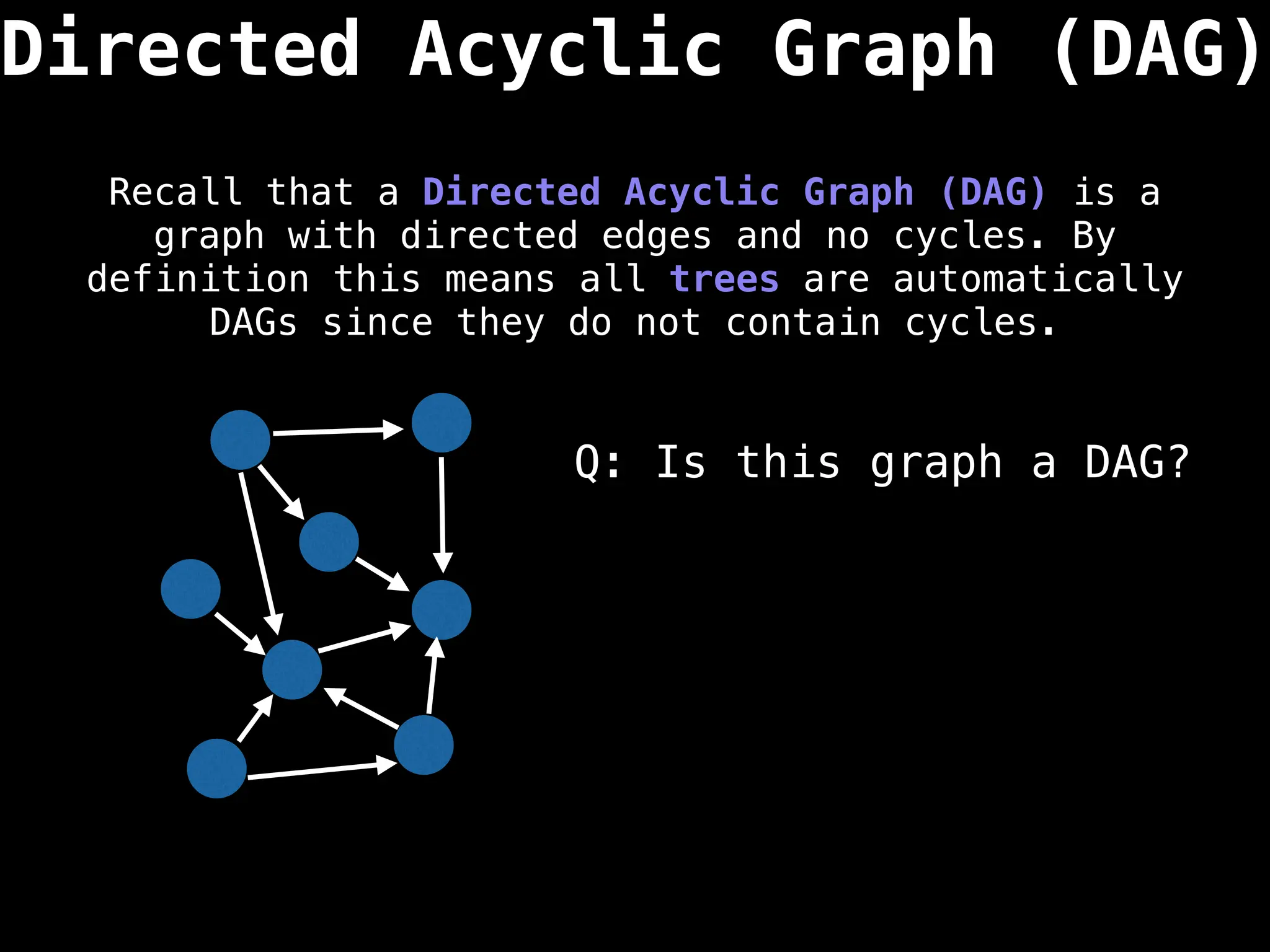 Directed Acyclic Graph (DAG)
Recall that a Directed Acyclic Graph (DAG) is a
graph with directed edges and no cycles. By
definition this means all trees are automatically
DAGs since they do not contain cycles.
Q: Is this graph a DAG?
 