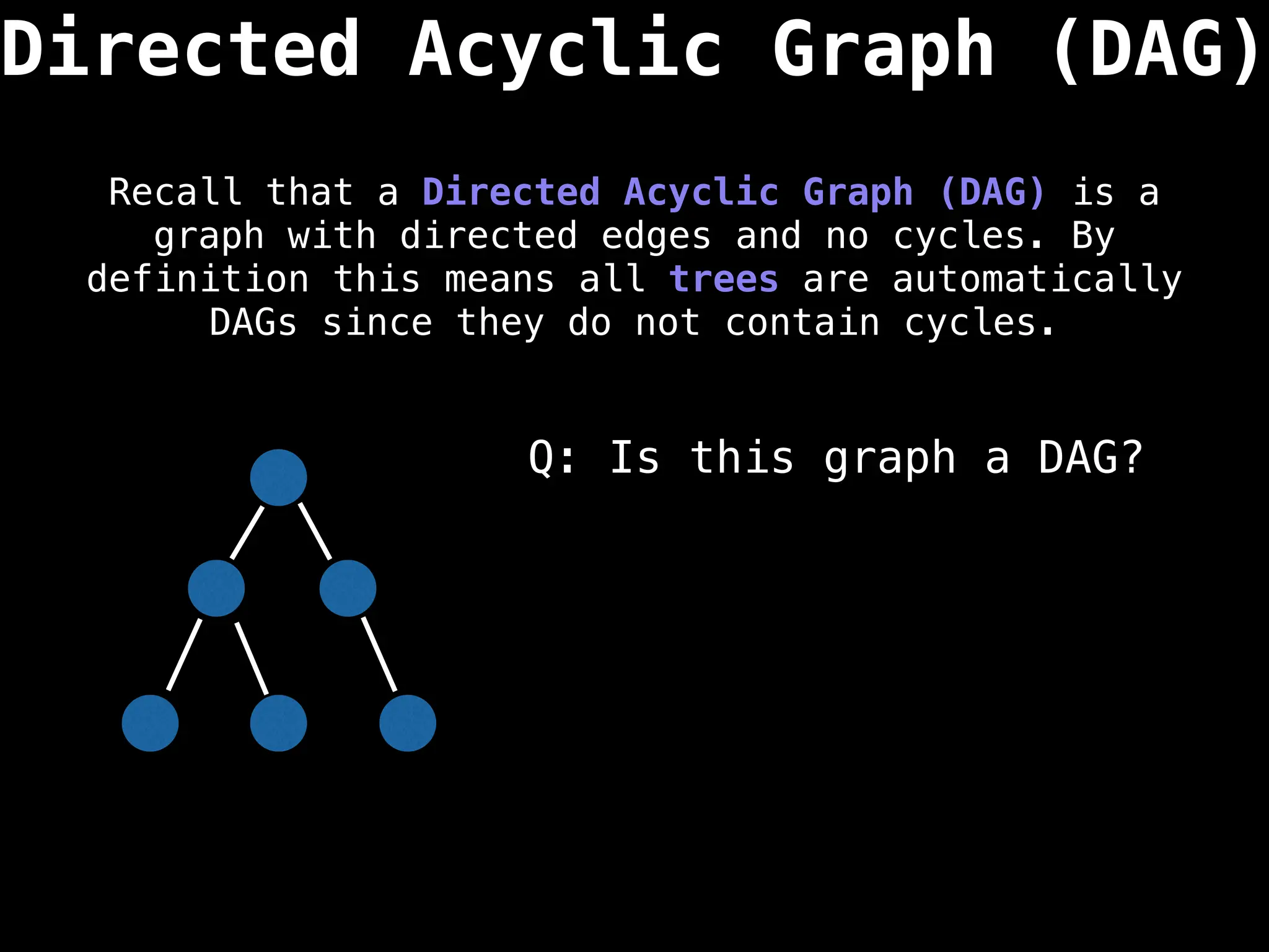 Directed Acyclic Graph (DAG)
Recall that a Directed Acyclic Graph (DAG) is a
graph with directed edges and no cycles. By
definition this means all trees are automatically
DAGs since they do not contain cycles.
Q: Is this graph a DAG?
 