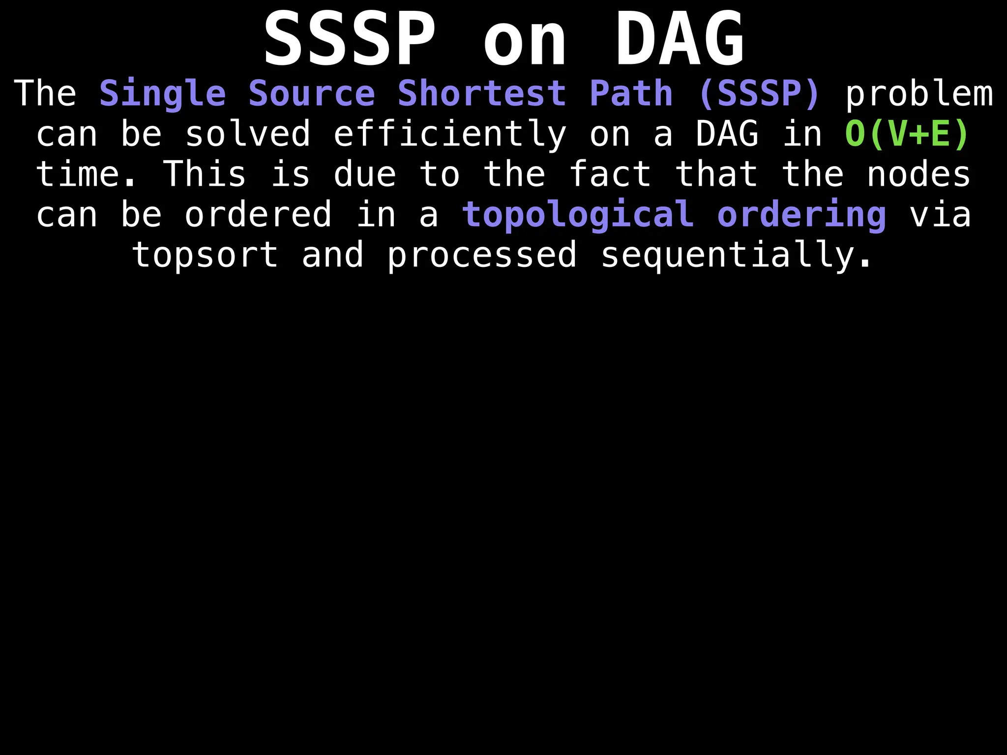 SSSP on DAG
The Single Source Shortest Path (SSSP) problem
can be solved efficiently on a DAG in O(V+E)
time. This is due to the fact that the nodes
can be ordered in a topological ordering via
topsort and processed sequentially.
 