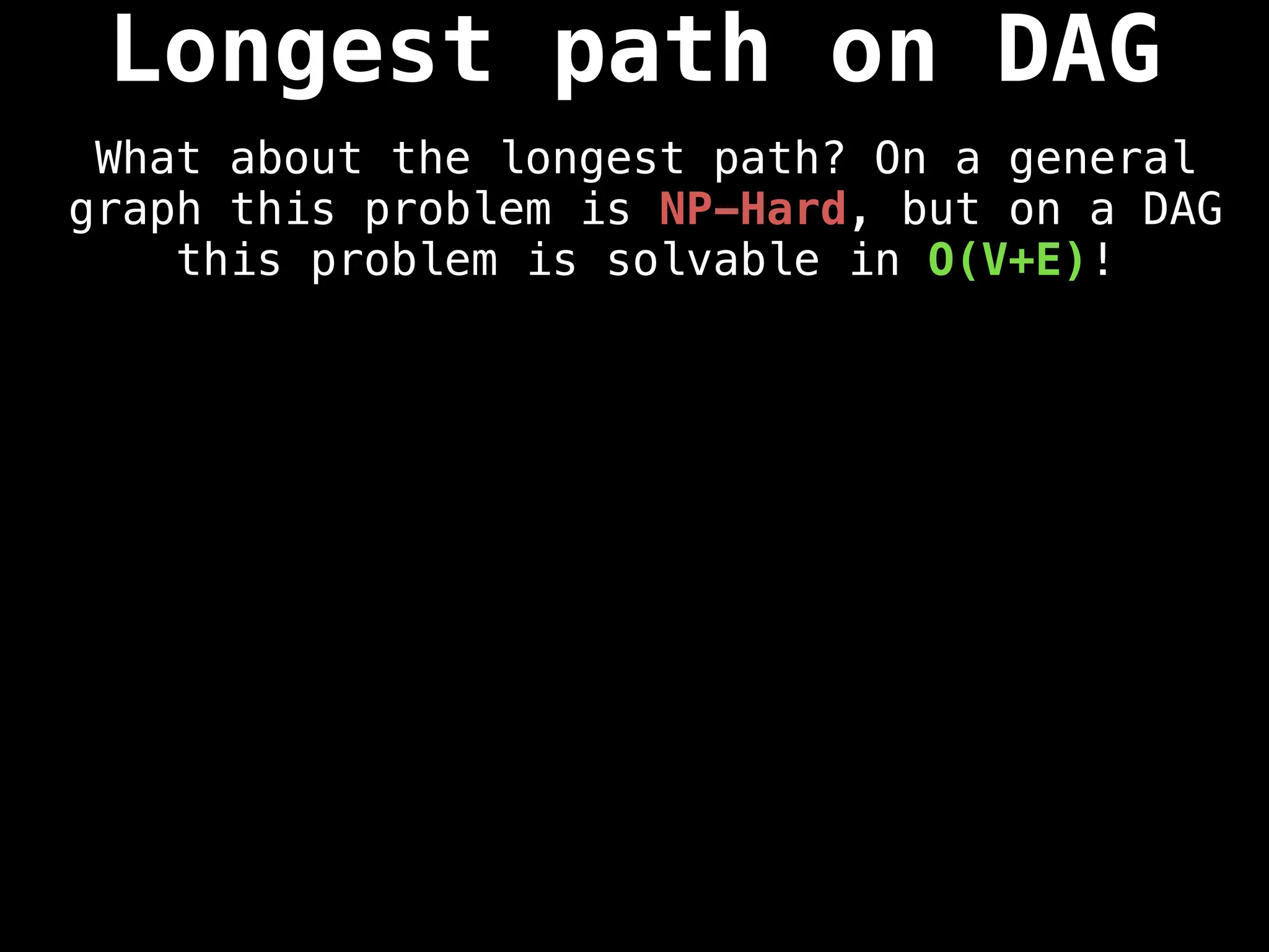Longest path on DAG
What about the longest path? On a general
graph this problem is NP-Hard, but on a DAG
this problem is solvable in O(V+E)!
 