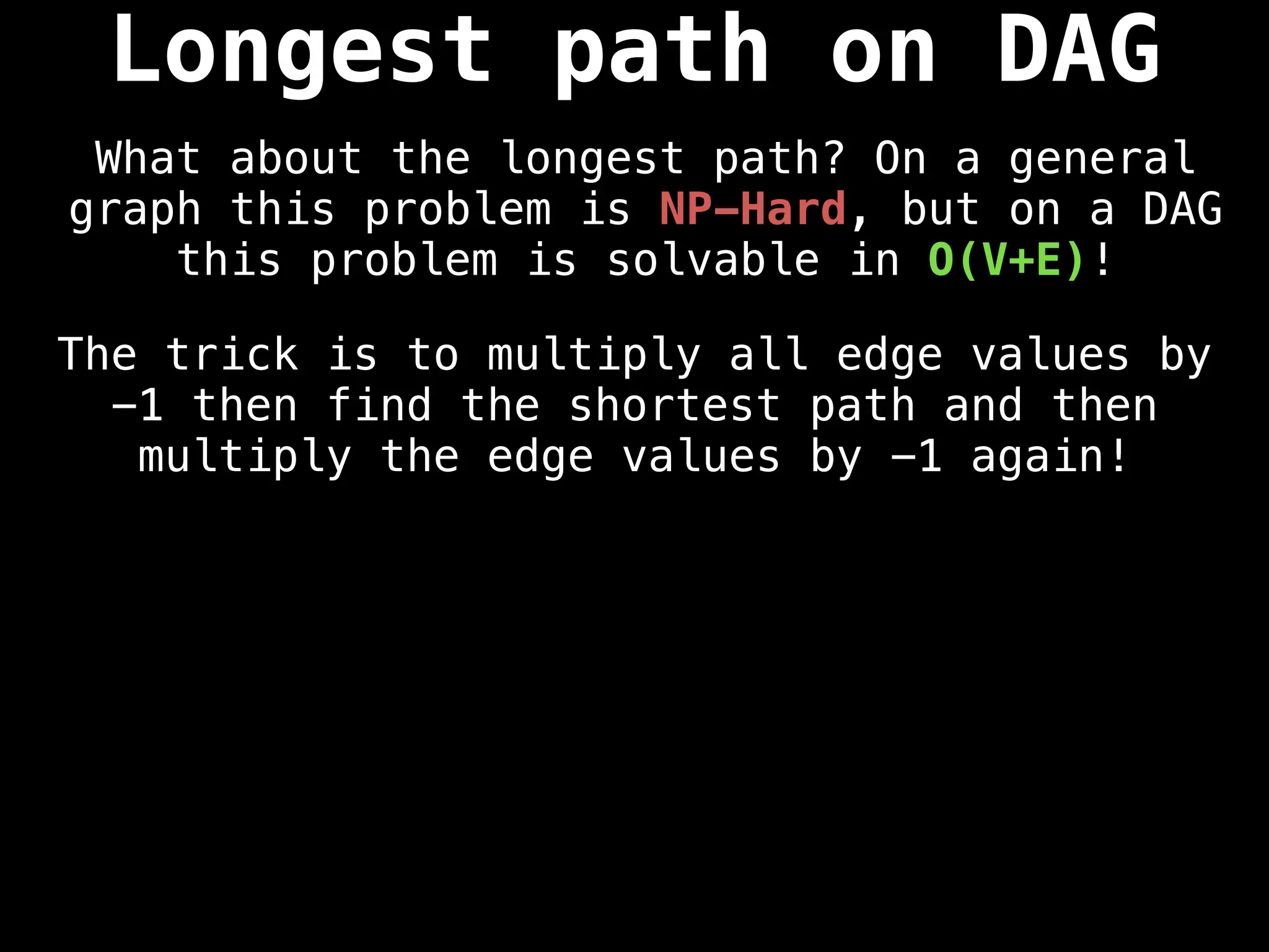 The trick is to multiply all edge values by
-1 then find the shortest path and then
multiply the edge values by -1 again!
Longest path on DAG
What about the longest path? On a general
graph this problem is NP-Hard, but on a DAG
this problem is solvable in O(V+E)!
 