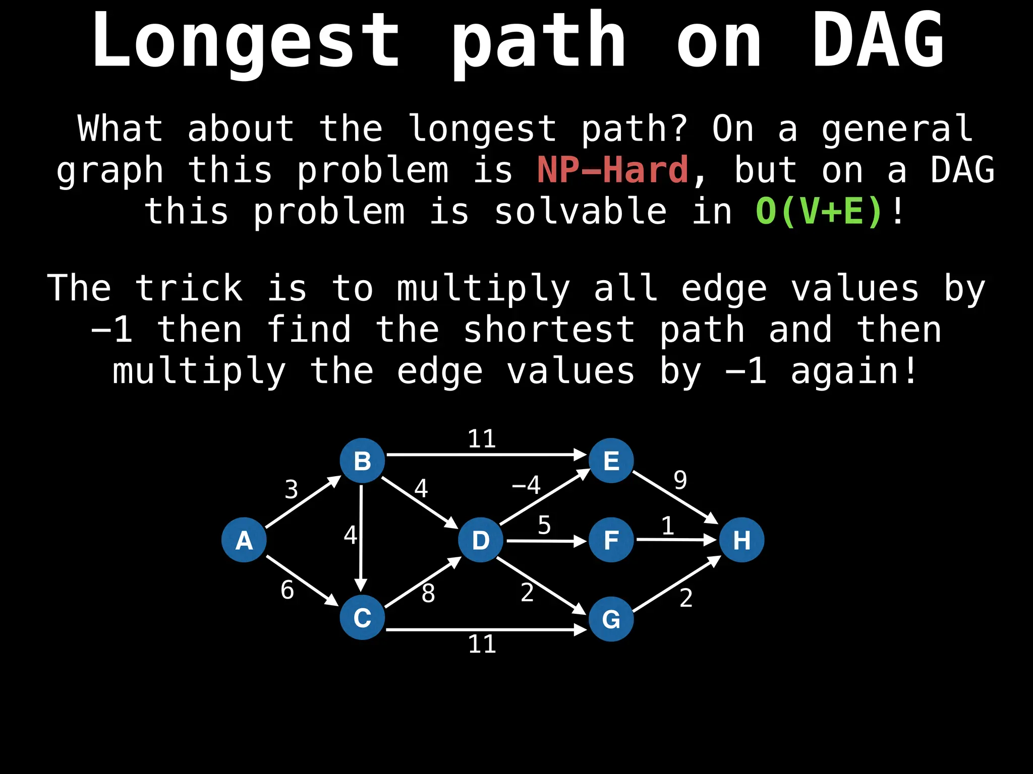 A
B
C
D
E
F
G
H
3
6 8
4 -4 9
5 1
2 2
11
11
4
The trick is to multiply all edge values by
-1 then find the shortest path and then
multiply the edge values by -1 again!
Longest path on DAG
What about the longest path? On a general
graph this problem is NP-Hard, but on a DAG
this problem is solvable in O(V+E)!
 
