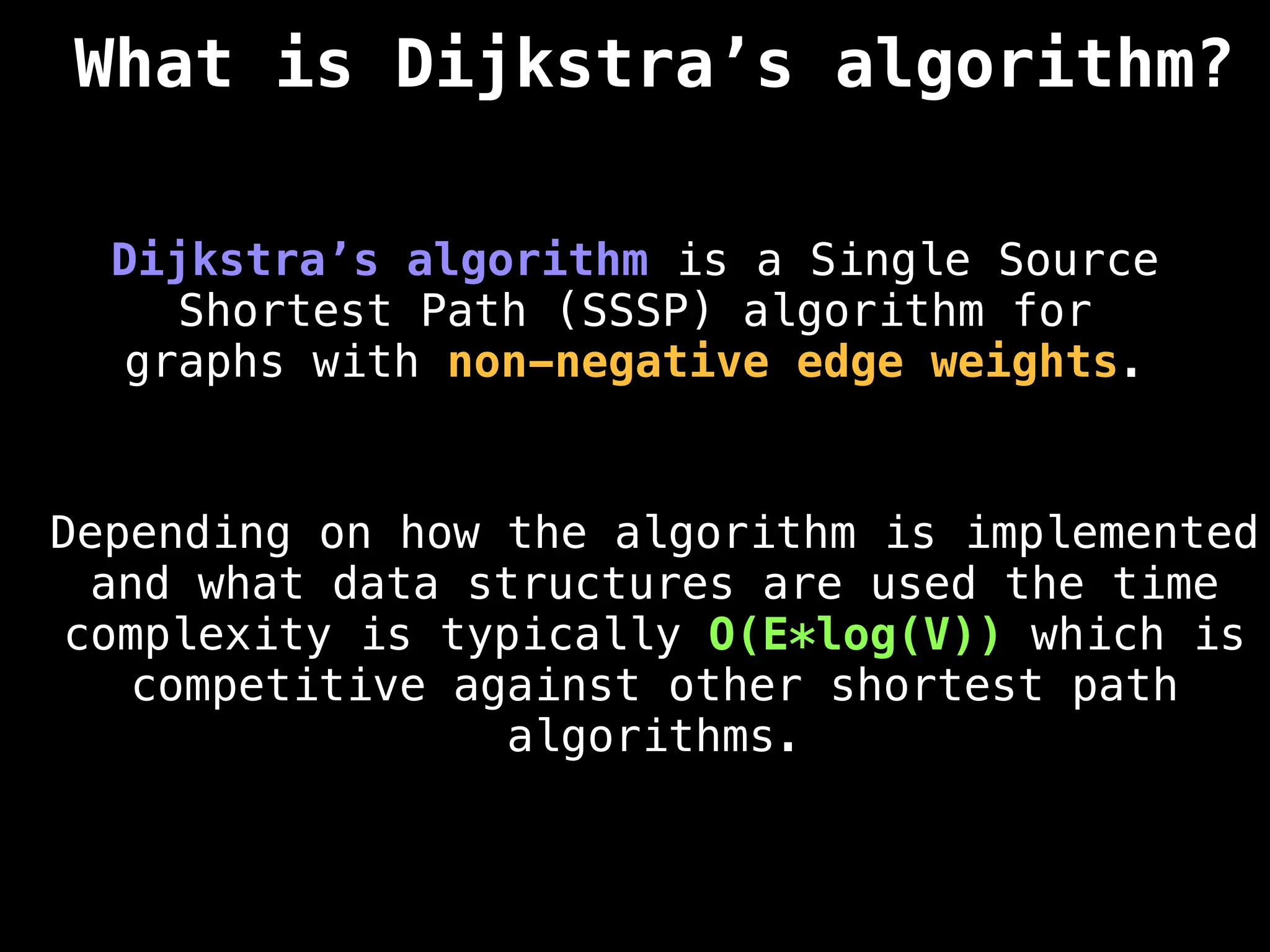 What is Dijkstra’s algorithm?
Dijkstra’s algorithm is a Single Source
Shortest Path (SSSP) algorithm for
graphs with non-negative edge weights.
Depending on how the algorithm is implemented
and what data structures are used the time
complexity is typically O(E*log(V)) which is
competitive against other shortest path
algorithms.
 